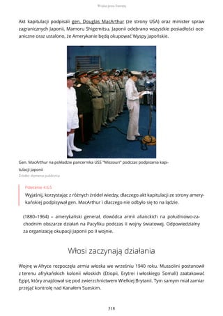 Akt kapitulacji podpisali gen. Douglas MacArthur (ze strony USA) oraz minister spraw
zagranicznych Japonii, Mamoru Shigemitsu. Japonii odebrano wszystkie posiadłości oce-
aniczne oraz ustalono, że Amerykanie będą okupować Wyspy Japońskie.
Gen. MacArthur na pokładzie pancernika USS "Missouri" podczas podpisania kapi-
tulacji Japonii
Źródło: domena publiczna
Polecenie 4.6.5
Wyjaśnij, korzystając z różnych źródeł wiedzy, dlaczego akt kapitulacji ze strony amery-
kańskiej podpisywał gen. MacArthur i dlaczego nie odbyło się to na lądzie.
(1880–1964) – amerykański generał, dowódca armii alianckich na południowo-za-
chodnim obszarze działań na Pacyfiku podczas II wojny światowej. Odpowiedzialny
za organizację okupacji Japonii po II wojnie.
Włosi zaczynają działania
Wojnę w Afryce rozpoczęła armia włoska we wrześniu 1940 roku. Mussolini postanowił
z terenu afrykańskich kolonii włoskich (Etiopii, Erytrei i włoskiego Somali) zaatakować
Egipt, który znajdował się pod zwierzchnictwem Wielkiej Brytanii. Tym samym miał zamiar
przejąć kontrolę nad Kanałem Sueskim.
Wojna poza Europą
518
 