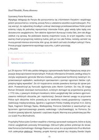 Józef Piłsudski, Pisma zbiorowe
Źródło: Józef Piłsudski, Pisma zbiorowe, Warszawa 1937, s. 45-46.
Ćwiczenie 1.4.3
Aplikacja na epodreczniki.pl
Już 29 stycznia 1919 roku polska delegacja zaprezentowała Radzie Najwyższej swoje pro-
pozycje dotyczące kwestii terytorialnych. Podczas referowania Dmowski, według relacji hi-
storyka wojskowości generała Mariana Kukiela, „zaimponował konferencji świetnym im-
prowizowanym wykładem, swobodnym operowaniem z pamięci ogromem faktów i cyfr,
potężną logiką wywodów”. Do ich rozpatrzenia została powołana Komisja do spraw pol-
skich. Przewodniczył jej francuski dyplomata Jules Martin Cambon. Do niej 28 lutego
Roman Dmowski skierował memorandum, w którym domagał się przywrócenia granicy
z 1772 roku, z pewnymi drobnymi korektami, które uwzględniały fakt zarówno zgermani-
zowania niektórych obszarów, jak i repolonizacji. Zwracał również uwagę na przyznanie
Polsce tych obszarów, które pozwolą jej na swobodny rozwój gospodarczy i zapewnią
stabilizację międzynarodową. Zgodnie z sugestiami Polska miałaby otrzymać m.in. Górny
Śląsk, fragment Dolnego Śląska, Wielkopolskę, Pomorze Gdańskie (z ewentualnym wy-
łączeniem zgermanizowanego powiatu wałeckiego i człuchowskiego), na Pomorzu Za-
chodnim powiaty lęborski, bytowski i częściowo słupski; Warmię oraz południowy pas Ma-
zur (część Prus Wschodnich).
Przychylny Polsce Jules Cambon wspólnie z Komisją opracował rozwiązanie, które w dużej
mierze uwzględniało postulaty Dmowskiego. Odrzucił tylko polskie pretensje do skraw-
ków Pomorza Zachodniego i Dolnego Śląska oraz uznał, że o przynależności Prus Wschod-
nich zadecyduje plebiscyt. Niestety, projekt Komisji spotkał się z krytyką Davida Lloyda
Szanowny Panie Romanie,
Wysyłając delegację do Paryża dla porozumienia się z Komitetem Paryskim i wspólnego
potem porozumienia z ententą, proszę Pana o ułatwienia wszelkie w pertraktacjach. Pro-
szę wierzyć, że najbardziej chciałbym uniknąć dwoistego przedstawicielstwa Polski przed
ententą i dążę do jednolitej reprezentacji interesów Polski, gdyż wtedy tylko będą one
dostatecznie uwzględnione. Tem właśnie dążeniem tłumaczyć trzeba fakt, żem tak długo
zwlekał z tą sprawą. Na podstawie dawnej znajomości tuszę, że w tym wypadku i w tej
ważnej chwili przynajmniej niektórzy ludzie, jeśli już nie cała Polska, niestety, wznieść się
muszą ponad interesa stronnictw, klik i grup, do takich zaś ludzi chciałbym zaliczyć i Pana.
Proszę przyjąć zapewnienie wysokiego szacunku, z jakim pozostaję.
J. Piłsudski
Sprawa polska na konferencji wersalskiej
51
 