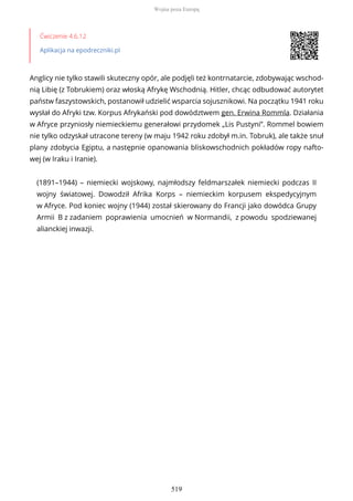Ćwiczenie 4.6.12
Aplikacja na epodreczniki.pl
Anglicy nie tylko stawili skuteczny opór, ale podjęli też kontrnatarcie, zdobywając wschod-
nią Libię (z Tobrukiem) oraz włoską Afrykę Wschodnią. Hitler, chcąc odbudować autorytet
państw faszystowskich, postanowił udzielić wsparcia sojusznikowi. Na początku 1941 roku
wysłał do Afryki tzw. Korpus Afrykański pod dowództwem gen. Erwina Rommla. Działania
w Afryce przyniosły niemieckiemu generałowi przydomek „Lis Pustyni”. Rommel bowiem
nie tylko odzyskał utracone tereny (w maju 1942 roku zdobył m.in. Tobruk), ale także snuł
plany zdobycia Egiptu, a następnie opanowania bliskowschodnich pokładów ropy nafto-
wej (w Iraku i Iranie).
(1891–1944) – niemiecki wojskowy, najmłodszy feldmarszałek niemiecki podczas II
wojny światowej. Dowodził Afrika Korps – niemieckim korpusem ekspedycyjnym
w Afryce. Pod koniec wojny (1944) został skierowany do Francji jako dowódca Grupy
Armii B z zadaniem poprawienia umocnień w Normandii, z powodu spodziewanej
alianckiej inwazji.
Wojna poza Europą
519
 