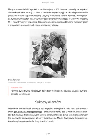 Plany opanowania Bliskiego Wschodu i tamtejszych złóż ropy nie powiodły się wojskom
niemiecko-włoskim. W maju i czerwcu 1941 roku wojska brytyjskie stłumiły proniemieckie
powstanie w Iraku i opanowały Syrię. Uczyniły to wspólnie z siłami Komitetu Wolnej Fran-
cji. Tym samym kraj ten został wyrwany spod zwierzchnictwa rządu w Vichy. We wrześniu
1941 roku Brytyjczycy wspólnie z Rosjanami przejęli kontrolę nad Iranem. Tamtejszy szach
o sympatiach proniemieckich został pozbawiony władzy.
Erwin Rommel
Źródło: Otto, Erwin Rommel, Bundesarchiv, licencja: CC BY-SA 3.0
Polecenie 4.6.6
Rommel był jednym z najlepszych dowódców niemieckich. Dowiedz się, jakie były oko-
liczności jego śmierci.
Sukcesy aliantów
Przełomem w działaniach w Afryce była brytyjska ofensywa w 1942 roku pod dowódz-
twem gen. Bernarda Montgomery’ego i przełamanie frontu pod El Alamein. Sukces alian-
tów był możliwy dzięki dostawom sprzętu amerykańskiego. Bitwa ta odcięła państwom
Osi możliwości aprowizacyjne. Wykorzystując bazę na Malcie, Brytyjczycy skutecznie blo-
kowali drogi zaopatrzenia dla faszystowskich armii.
Wojna poza Europą
520
 
