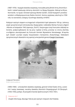 (1887–1976) – brytyjski dowódca wojskowy, marszałek polny British Army. Bronił Dun-
kierki i ułatwił ewakuację żołnierzy alianckich na Wyspy Brytyjskie. Walczył w Afryce,
Normandii, na Sycylii, kierował operacją Market Garden. Został brytyjskim przedsta-
wicielem w Międzysojuszniczej Radzie Kontroli. Karierę wojskową zakończył w 1958
roku na stanowisku zastępcy naczelnego dowódcy sił NATO.
Kolejnym ważnym etapem w zmaganiach afrykańskich było lądowanie 100 tys. żołnierzy
wojsk sprzymierzonych (Amerykanów, Brytyjczyków i oddziałów Wolnej Francji) w Algierii
i Maroku w listopadzie 1942 (operacja „Torch”). Stacjonujące tutaj francuskie oddziały ko-
lonialne, podporządkowane do tej pory rządowi w Vichy, przeszły na stronę aliantów,
a w Algierze ukonstytuował się Francuski Komitet Wyzwolenia Narodowego. W wyniku
tych działań usunięto wojska faszystowskie z kontynentu afrykańskiego. Oddziałami
sprzymierzonych dowodził w tej operacji amerykański generał Dwight Eisenhower.
Czołgi pod Tobrukiem
Źródło: domena publiczna
(1890–1969) – amerykański dowódca wojskowy, generał United States Army, uczest-
nik II wojny światowej, naczelny dowódca Alianckich Ekspedycyjnych Sił Zbrojnych
(1943–1945), polityk, 34 prezydent Stanów Zjednoczonych (1953–1961).
Polecenie 4.6.7
Znajdź informację, dlaczego Tobruk jest ważnym miejscem dla Polaków.
Wojna poza Europą
521
 