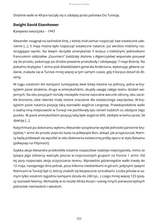 Ostatnie walki w Afryce toczyły się o zdobytą przez państwa Osi Tunezję.
Dwight David Eisenhower
Kampania tunezyjska – 1943
Alexander osiągnął na zachodzie linię, z której miał zamiar rozpocząć swe ostateczne ude-
rzenie [...]. 5 maja można było rozpocząć ostateczne natarcie. Już wkrótce mieliśmy roz-
strzygające wyniki. Na lewym skrzydle amerykański II korpus z niektórymi jednostkami
francuskimi oddziałów „Goumiers” (oddziały złożone z Algierczyków) wspaniale posuwał
się do przodu, pokonując po drodze poważne przeszkody i zdobywając 7 maja Bizertę. Na
południu brytyjska 1 armia pod dowództwem generała Andersona, wykonując główne za-
danie, znalazła się w Tunisie mniej więcej w tym samym czasie, gdy II korpus dotarł do Bi-
zerty.
W ciągu ostatnich dni kampanii tunezyjskiej dwie bitwy lokalne na północy, jedna w bry-
tyjskim pasie działania, druga w amerykańskim, skupiły uwagę całego teatru działań wo-
jennych. Na obu pozycjach istniały niezwykle mocne naturalne warunki obrony, obu zacie-
kle broniono, obie również miały istotne znaczenie dla ostatecznego zwycięstwa. W bry-
tyjskim pasie natarcia pozycję taką stanowiło wzgórze Longstop. Prawdopodobnie walki
o żadną inną miejscowość w Tunezji nie pochłonęły tylu istnień ludzkich co zdobycie tego
punktu. W pasie amerykańskim pozycją taką było wzgórze 609, zdobyte w końcu przez 34
dywizję […].
Natychmiast po dokonaniu wyłomu Alexander pospiesznie wysłał jednostki pancerne bry-
tyjskiej 1 armii do przodu poprzez bazę na półwyspie Bon, dokąd, jak przypuszczał, Niem-
cy będą próbowali się wycofać w celu dokonania ostatecznej próby oporu w stylu Bataanu
[półwysep na Filipinach].
Szybka akcja Alexandra przekreśliła ostatnie rozpaczliwe nadzieje nieprzyjaciela, mimo że
tysiące jego żołnierzy walczyło jeszcze w rozproszonych grupach na froncie 1 armii. Od
tej pory rozpoczęto akcję oczyszczania terenu. Wprawdzie gdzieniegdzie walki trwały do
12 maja, następnego dnia jednak, poza kilkoma niedobitkami w górach, jedynymi żywymi
Niemcami w Tunezji byli ci, którzy znaleźli się bezpiecznie za kratkami. Liczba jeńców w sa-
mym tylko ostatnim tygodniu kampanii doszła do 240 tys., z czego mniej więcej 125 tysię-
cy stanowili Niemcy. Wchodziły w to resztki Afrika Korps i szereg innych pierwszorzędnych
jednostek niemieckich i włoskich.
Wojna poza Europą
522
 