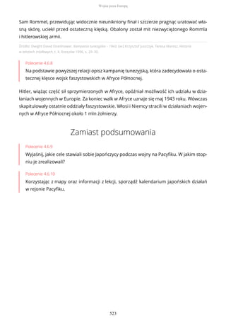 Źródło: Dwight David Eisenhower, Kampania tunezyjska – 1943, [w:] Krzysztof Juszczyk, Teresa Maresz, Historia
w tekstach źródłowych, t. 4, Rzeszów 1996, s. 29–30.
Polecenie 4.6.8
Na podstawie powyższej relacji opisz kampanię tunezyjską, która zadecydowała o osta-
tecznej klęsce wojsk faszystowskich w Afryce Północnej.
Hitler, wiążąc część sił sprzymierzonych w Afryce, opóźniał możliwość ich udziału w dzia-
łaniach wojennych w Europie. Za koniec walk w Afryce uznaje się maj 1943 roku. Wówczas
skapitulowały ostatnie oddziały faszystowskie. Włosi i Niemcy stracili w działaniach wojen-
nych w Afryce Północnej około 1 mln żołnierzy.
Zamiast podsumowania
Polecenie 4.6.9
Wyjaśnij, jakie cele stawiali sobie Japończycy podczas wojny na Pacyfiku. W jakim stop-
niu je zrealizowali?
Polecenie 4.6.10
Korzystając z mapy oraz informacji z lekcji, sporządź kalendarium japońskich działań
w rejonie Pacyfiku.
Sam Rommel, przewidując widocznie nieunikniony finał i szczerze pragnąc uratować wła-
sną skórę, uciekł przed ostateczną klęską. Obalony został mit niezwyciężonego Rommla
i hitlerowskiej armii.
Wojna poza Europą
523
 