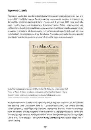 Wprowadzenie
Trudno jest ustalić datę powstania koalicji antyhitlerowskiej. Jej kształtowanie się było pro-
cesem, który miał kilka etapów. Za pierwszy etap można uznać formalne przyłączenie się
do konfliktu z Hitlerem Wielkiej Brytanii i Francji, czyli 3 września 1939 roku, kiedy oba
kraje – zgodnie z wcześniej podpisanymi deklaracjami wobec Polski – wypowiedziały woj-
nę Niemcom. Zaczął się tworzyć krąg państw walczących z Hitlerem i zobowiązujących się
prowadzić te zmagania aż do pokonania reżimu faszystowskiego. Po kolejnych agresyw-
nych krokach Niemiec (atak na kraje Beneluksu, Francję) powiększało się grono państw
o nastawieniu antyhitlerowskim, pragnących zrzucić z siebie jarzmo okupacji.
Karta Atlantycka podpisana przez W. Churchilla i F.D. Roosvelta na pokładzie HMS
Prince of Wales. W Karcie określone zostały cele polityki Wielkiej Brytanii i USA w
okresie II wojny światowej oraz podstawowe zasady ładu powojennego.
Źródło: domena publiczna[online], dostępny w internecie: wikimedia
Ważnym elementem kształtowania się koalicji było jej wsparcie ze strony USA. Początkowo
pod postacią Lend-Lease (wym. lend-lis) – „pożyczki-dzierżawy”, czyli umowy zawartej
z Wielką Brytanią, wspomagającej finansowo i sprzętowo działania monarchii w zmaga-
niach z Hitlerem. Zresztą przegrana Niemiec w bitwie o Anglię spowodowała wzrost pre-
stiżu brytyjskiego państwa. Kolejnym ważnym aktem amerykańskiego wsparcia było ogło-
szenie przez rządy brytyjski i amerykański Karty Atlantyckiej (Karta został podpisana 14
sierpnia 1941).
Współpraca koalicji antyhitlerowskiej
526
 