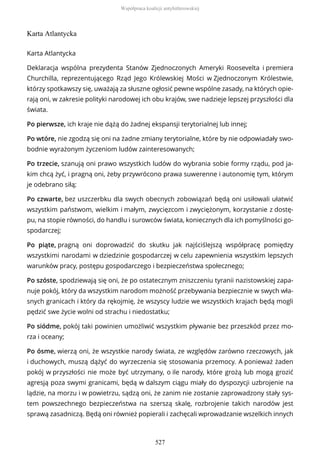 Karta Atlantycka
Karta Atlantycka
Deklaracja wspólna prezydenta Stanów Zjednoczonych Ameryki Roosevelta i premiera
Churchilla, reprezentującego Rząd Jego Królewskiej Mości w Zjednoczonym Królestwie,
którzy spotkawszy się, uważają za słuszne ogłosić pewne wspólne zasady, na których opie-
rają oni, w zakresie polityki narodowej ich obu krajów, swe nadzieje lepszej przyszłości dla
świata.
Po pierwsze, ich kraje nie dążą do żadnej ekspansji terytorialnej lub innej;
Po wtóre, nie zgodzą się oni na żadne zmiany terytorialne, które by nie odpowiadały swo-
bodnie wyrażonym życzeniom ludów zainteresowanych;
Po trzecie, szanują oni prawo wszystkich ludów do wybrania sobie formy rządu, pod ja-
kim chcą żyć, i pragną oni, żeby przywrócono prawa suwerenne i autonomię tym, którym
je odebrano siłą;
Po czwarte, bez uszczerbku dla swych obecnych zobowiązań będą oni usiłowali ułatwić
wszystkim państwom, wielkim i małym, zwycięzcom i zwyciężonym, korzystanie z dostę-
pu, na stopie równości, do handlu i surowców świata, koniecznych dla ich pomyślności go-
spodarczej;
Po piąte, pragną oni doprowadzić do skutku jak najściślejszą współpracę pomiędzy
wszystkimi narodami w dziedzinie gospodarczej w celu zapewnienia wszystkim lepszych
warunków pracy, postępu gospodarczego i bezpieczeństwa społecznego;
Po szóste, spodziewają się oni, że po ostatecznym zniszczeniu tyranii nazistowskiej zapa-
nuje pokój, który da wszystkim narodom możność przebywania bezpiecznie w swych wła-
snych granicach i który da rękojmię, że wszyscy ludzie we wszystkich krajach będą mogli
pędzić swe życie wolni od strachu i niedostatku;
Po siódme, pokój taki powinien umożliwić wszystkim pływanie bez przeszkód przez mo-
rza i oceany;
Po ósme, wierzą oni, że wszystkie narody świata, ze względów zarówno rzeczowych, jak
i duchowych, muszą dążyć do wyrzeczenia się stosowania przemocy. A ponieważ żaden
pokój w przyszłości nie może być utrzymany, o ile narody, które grożą lub mogą grozić
agresją poza swymi granicami, będą w dalszym ciągu miały do dyspozycji uzbrojenie na
lądzie, na morzu i w powietrzu, sądzą oni, że zanim nie zostanie zaprowadzony stały sys-
tem powszechnego bezpieczeństwa na szerszą skalę, rozbrojenie takich narodów jest
sprawą zasadniczą. Będą oni również popierali i zachęcali wprowadzanie wszelkich innych
Współpraca koalicji antyhitlerowskiej
527
 