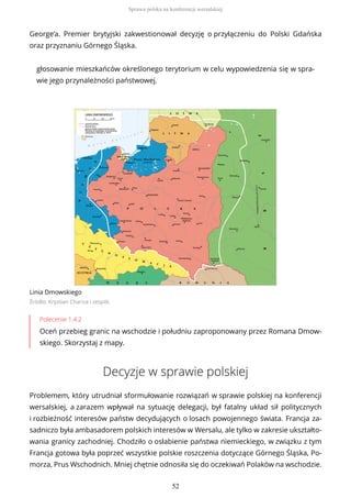George’a. Premier brytyjski zakwestionował decyzję o przyłączeniu do Polski Gdańska
oraz przyznaniu Górnego Śląska.
głosowanie mieszkańców określonego terytorium w celu wypowiedzenia się w spra-
wie jego przynależności państwowej.
Linia Dmowskiego
Źródło: Krystian Chariza i zespół,
Polecenie 1.4.2
Oceń przebieg granic na wschodzie i południu zaproponowany przez Romana Dmow-
skiego. Skorzystaj z mapy.
Decyzje w sprawie polskiej
Problemem, który utrudniał sformułowanie rozwiązań w sprawie polskiej na konferencji
wersalskiej, a zarazem wpływał na sytuację delegacji, był fatalny układ sił politycznych
i rozbieżność interesów państw decydujących o losach powojennego świata. Francja za-
sadniczo była ambasadorem polskich interesów w Wersalu, ale tylko w zakresie ukształto-
wania granicy zachodniej. Chodziło o osłabienie państwa niemieckiego, w związku z tym
Francja gotowa była poprzeć wszystkie polskie roszczenia dotyczące Górnego Śląska, Po-
morza, Prus Wschodnich. Mniej chętnie odnosiła się do oczekiwań Polaków na wschodzie.
Sprawa polska na konferencji wersalskiej
52
 