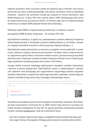 kolejnym państwem, które zmuszone zostało do stawiania oporu Hitlerowi i tym samym
wzmocniło siły obozu antyfaszystowskiego. Dla państw zachodnich miało to dodatkowe
znaczenie – pokaźne siły niemieckie musiały być związane na froncie wschodnim. Stąd
Wielka Brytania już 12 lipca 1941 roku zawarła układ z ZSRR zobowiązujący obie strony
do wzajemnej pomocy w toczącej się wojnie. 24 września tego roku na międzynarodowej
konferencji w Londynie ZSRR podpisał również Kartę Atlantycką.
Deklaracja rządu ZSRR na międzynarodowej konferencji w Londynie w sprawie
przystąpienia ZSRR do Karty Atlantyckiej – 24 września 1941 roku
Źródło: Deklaracja rządu ZSRR na międzynarodowej konferencji w Londynie w sprawie przystąpienia ZSRR do Karty
Atlantyckiej – 24 września 1941 roku, [w:] Krzysztof Juszczyk, Teresa Maresz, Historia w tekstach źródłowych, t. 4, Rzeszów
1996, s. 20.
Ćwiczenie 4.7.2
Aplikacja na epodreczniki.pl
W październiku podpisano porozumienie brytyjsko-amerykańsko-radzieckie, które właści-
wie było rozszerzeniem Lend-Lease Act na ZSRR. Ostatni etap tworzenia się koalicji sta-
nowiło oficjalne przystąpienie do niej USA. Po agresji japońskiej amerykańskie państwo
zerwało z polityką izolacjonizmu i stało się uczestnikiem wojny.
kierunek w polityce zagranicznej mający na względzie bezpieczeństwo własnego pań-
stwa i jego interesy. W przypadku USA jego podsumowanie stanowiła doktryna Mon-
Rząd Radziecki oświadcza, iż zgadza się z podstawowymi zasadami deklaracji Prezydenta
Stanów Zjednoczonych p. Roosevelta i premiera Wielkiej Brytanii p. Churchilla, z zasada-
mi, mającymi tak wielkie znaczenie w obecnej sytuacji międzynarodowej. […]
Rząd Radziecki uważa jednocześnie za konieczne szczególnie mocno podkreślić, iż zasad-
niczym zadaniem stojącym obecnie przed wszystkimi narodami, które uznały konieczno-
ść rozgromienia agresji Hitlera i zniszczenia niewoli nazizmu, jest koncentracja wszystkich
ekonomicznych i wojennych zasobów narodów miłujących wolność w celu możliwie pręd-
kiego wyzwolenia narodów jęczących pod uciskiem hord Hitlera.
Uznając wielkie znaczenie należytego wykorzystania wszystkich zasobów materialnych
i żywności w okresie powojennym, Rząd Radziecki uważa, iż najważniejszym i nadrzęd-
nym zadaniem dnia dzisiejszego jest zorganizowanie racjonalnego podziału wszystkich
zasobów materialnych i zaopatrzenia wojennego pod kątem szybkiego i ostatecznego wy-
zwolenia narodów Europy spod ucisku krwawego, hitlerowskiego reżymu.
Współpraca koalicji antyhitlerowskiej
529
 