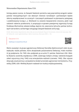 Memorandum Departamentu Stanu USA
Źródło: Memorandum Departamentu Stanu USA, [w:] Anna Radziwiłł, Wojciech Roszkowski, Historia dla maturzysty. Wiek
XX. Podręcznik. Liceum ogólnokształcące. Zakres rozszerzony, Warszawa 2009, s. 145.
Ćwiczenie 4.7.4
Aplikacja na epodreczniki.pl
Warto zauważyć, że grupa sygnatariuszy Deklaracji Narodów Zjednoczonych stale się po-
większała. Każde państwo, które akceptowało postanowienia Deklaracji, miało możliwo-
ść jej podpisania. Do 1945 roku podpisało ją w sumie 51 państw. Natomiast USA i Wiel-
ka Brytania zacieśniły współpracę z ZSRR, zawierając kolejne umowy: radziecko-brytyjski
układ sojuszniczy (maj 1942) oraz amerykańsko-radziecki (czerwiec 1942). Oba sojusze
dotyczyły zasad pomocy i prowadzenia działań przeciwko agresorowi niemieckiemu. Przy-
wódcy ZSRR, USA i Wielkiej Brytanii nadawali ton koalicji antyfaszystowskiej.
Istnieją pewne szanse, że Związek Radziecki poniecha swej poprzedniej wrogości wobec
państw niesocjalistycznych i we własnym interesie narodowym i państwowym będzie
skłonny współpracować na szczerych i rzeczowych podstawach w planowaniu pokojowej
i ustabilizowanej Europy […]. Możliwość ta zostanie bezpowrotnie stracona, jeżeli rząd
radziecki nabierze przekonania, iż propozycje w sprawie powojennej organizacji Europy
Środkowo-Wschodniej odzwierciedlają dążenie do utworzenia łańcucha państw buforo-
wych lub kordonu sanitarnego izolującego Związek Radziecki od Europy.
Współpraca koalicji antyhitlerowskiej
531
 