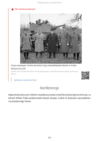 Dla zainteresowanych
Drugi z prawej gen. Charles de Gaulle, drugi z lewej Władysław Sikorski, w środku
Winston Churchill
Źródło: Horton (Capt) War Office official photographer, Imperialne Muzeum Wojny, domena pu-
bliczna
Aplikacja na epodreczniki.pl
Konferencje
Najbardziej widocznym efektem współpracy koalicji antyhitlerowskiej były konferencje, na
których Wielka Trójka podejmowała bieżące decyzje, a także te dotyczące uporządkowa-
nia powojennego świata.
Współpraca koalicji antyhitlerowskiej
532
 