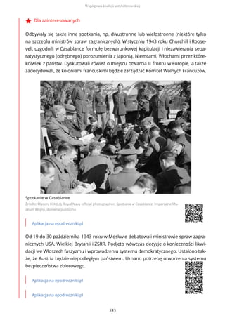 Dla zainteresowanych
Odbywały się także inne spotkania, np. dwustronne lub wielostronne (niektóre tylko
na szczeblu ministrów spraw zagranicznych). W styczniu 1943 roku Churchill i Roose-
velt uzgodnili w Casablance formułę bezwarunkowej kapitulacji i niezawierania sepa-
ratystycznego (odrębnego) porozumienia z Japonią, Niemcami, Włochami przez które-
kolwiek z państw. Dyskutowali rówież o miejscu otwarcia II frontu w Europie, a także
zadecydowali, że koloniami francuskimi będzie zarządzać Komitet Wolnych Francuzów.
Spotkanie w Casablance
Źródło: Mason, H A (Lt), Royal Navy official photographer, Spotkanie w Casablance, Imperialne Mu-
zeum Wojny, domena publiczna
Aplikacja na epodreczniki.pl
Od 19 do 30 października 1943 roku w Moskwie debatowali ministrowie spraw zagra-
nicznych USA, Wielkiej Brytanii i ZSRR. Podjęto wówczas decyzję o konieczności likwi-
dacji we Włoszech faszyzmu i wprowadzeniu systemu demokratycznego. Ustalono tak-
że, że Austria będzie niepodległym państwem. Uznano potrzebę utworzenia systemu
bezpieczeństwa zbiorowego.
Aplikacja na epodreczniki.pl
Aplikacja na epodreczniki.pl
Współpraca koalicji antyhitlerowskiej
533
 