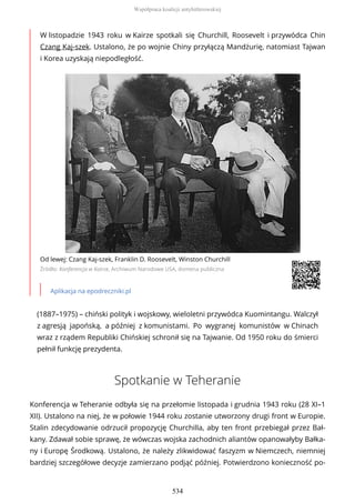 W listopadzie 1943 roku w Kairze spotkali się Churchill, Roosevelt i przywódca Chin
Czang Kaj-szek. Ustalono, że po wojnie Chiny przyłączą Mandżurię, natomiast Tajwan
i Korea uzyskają niepodległość.
Od lewej: Czang Kaj-szek, Franklin D. Roosevelt, Winston Churchill
Źródło: Konferencja w Kairze, Archiwum Narodowe USA, domena publiczna
Aplikacja na epodreczniki.pl
(1887–1975) – chiński polityk i wojskowy, wieloletni przywódca Kuomintangu. Walczył
z agresją japońską, a później z komunistami. Po wygranej komunistów w Chinach
wraz z rządem Republiki Chińskiej schronił się na Tajwanie. Od 1950 roku do śmierci
pełnił funkcję prezydenta.
Spotkanie w Teheranie
Konferencja w Teheranie odbyła się na przełomie listopada i grudnia 1943 roku (28 XI–1
XII). Ustalono na niej, że w połowie 1944 roku zostanie utworzony drugi front w Europie.
Stalin zdecydowanie odrzucił propozycję Churchilla, aby ten front przebiegał przez Bał-
kany. Zdawał sobie sprawę, że wówczas wojska zachodnich aliantów opanowałyby Bałka-
ny i Europę Środkową. Ustalono, że należy zlikwidować faszyzm w Niemczech, niemniej
bardziej szczegółowe decyzje zamierzano podjąć później. Potwierdzono konieczność po-
Współpraca koalicji antyhitlerowskiej
534
 