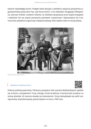 wstania niepodległej Austrii. Podjęto także decyzję o udzieleniu wsparcia partyzantce ju-
gosłowiańskiej Josipa Broz-Tity, czyli komunistom, a nie oddziałom Dragoljuba Mihajlovi-
cia, wiernym królowi. Ustalono również, że chwilowo okupowany przez wojska brytyjskie
i radzieckie Iran po wojnie pozostanie państwem suwerennym. Dyskutowano też o ko-
nieczności powołania organizacji międzynarodowej, która będzie stała na straży pokoju.
Źródło: domena publiczna
Aplikacja na epodreczniki.pl
Podczas podróży powrotnej z Teheranu prezydent USA i premier Wielkiej Brytanii spotkali
się w Kairze z prezydentem Turcji, którego chcieli przekonać o konieczności przejścia na
stronę aliantów. Ich starania okazały się nieskuteczne. Turcja zdecydowała się zasilić sze-
regi koalicji antyhitlerowskiej, jednak dopiero w marcu 1945 roku.
Współpraca koalicji antyhitlerowskiej
535
 
