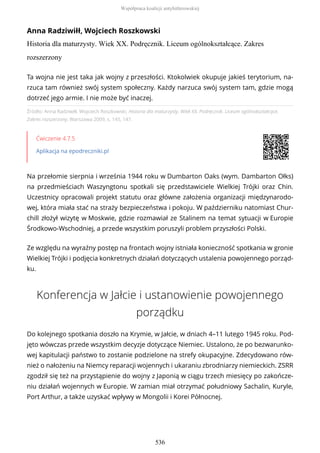 Anna Radziwiłł, Wojciech Roszkowski
Historia dla maturzysty. Wiek XX. Podręcznik. Liceum ogólnokształcące. Zakres
rozszerzony
Źródło: Anna Radziwiłł, Wojciech Roszkowski, Historia dla maturzysty. Wiek XX. Podręcznik. Liceum ogólnokształcące.
Zakres rozszerzony, Warszawa 2009, s. 145, 147.
Ćwiczenie 4.7.5
Aplikacja na epodreczniki.pl
Na przełomie sierpnia i września 1944 roku w Dumbarton Oaks (wym. Dambarton Ołks)
na przedmieściach Waszyngtonu spotkali się przedstawiciele Wielkiej Trójki oraz Chin.
Uczestnicy opracowali projekt statutu oraz główne założenia organizacji międzynarodo-
wej, która miała stać na straży bezpieczeństwa i pokoju. W październiku natomiast Chur-
chill złożył wizytę w Moskwie, gdzie rozmawiał ze Stalinem na temat sytuacji w Europie
Środkowo-Wschodniej, a przede wszystkim poruszyli problem przyszłości Polski.
Ze względu na wyraźny postęp na frontach wojny istniała konieczność spotkania w gronie
Wielkiej Trójki i podjęcia konkretnych działań dotyczących ustalenia powojennego porząd-
ku.
Konferencja w Jałcie i ustanowienie powojennego
porządku
Do kolejnego spotkania doszło na Krymie, w Jałcie, w dniach 4–11 lutego 1945 roku. Pod-
jęto wówczas przede wszystkim decyzje dotyczące Niemiec. Ustalono, że po bezwarunko-
wej kapitulacji państwo to zostanie podzielone na strefy okupacyjne. Zdecydowano rów-
nież o nałożeniu na Niemcy reparacji wojennych i ukaraniu zbrodniarzy niemieckich. ZSRR
zgodził się też na przystąpienie do wojny z Japonią w ciągu trzech miesięcy po zakończe-
niu działań wojennych w Europie. W zamian miał otrzymać południowy Sachalin, Kuryle,
Port Arthur, a także uzyskać wpływy w Mongolii i Korei Północnej.
Ta wojna nie jest taka jak wojny z przeszłości. Ktokolwiek okupuje jakieś terytorium, na-
rzuca tam również swój system społeczny. Każdy narzuca swój system tam, gdzie mogą
dotrzeć jego armie. I nie może być inaczej.
Współpraca koalicji antyhitlerowskiej
536
 