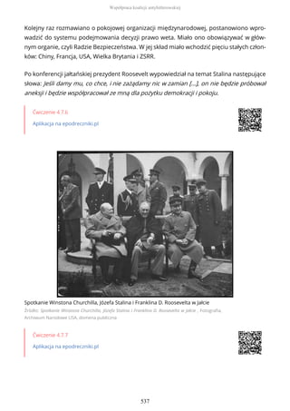 Kolejny raz rozmawiano o pokojowej organizacji międzynarodowej, postanowiono wpro-
wadzić do systemu podejmowania decyzji prawo weta. Miało ono obowiązywać w głów-
nym organie, czyli Radzie Bezpieczeństwa. W jej skład miało wchodzić pięciu stałych człon-
ków: Chiny, Francja, USA, Wielka Brytania i ZSRR.
Po konferencji jałtańskiej prezydent Roosevelt wypowiedział na temat Stalina następujące
słowa: Jeśli damy mu, co chce, i nie zażądamy nic w zamian […], on nie będzie próbował
aneksji i będzie współpracował ze mną dla pożytku demokracji i pokoju.
Ćwiczenie 4.7.6
Aplikacja na epodreczniki.pl
Spotkanie Winstona Churchilla, Józefa Stalina i Franklina D. Roosevelta w Jałcie
Źródło: Spotkanie Winstona Churchilla, Józefa Stalina i Franklina D. Roosevelta w Jałcie , Fotografia,
Archiwum Narodowe USA, domena publiczna
Ćwiczenie 4.7.7
Aplikacja na epodreczniki.pl
Współpraca koalicji antyhitlerowskiej
537
 