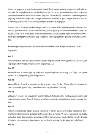 Licząc na wygraną w wojnie domowej „białej” Rosji, w niej przede wszystkim widziała so-
jusznika. Te poglądy zmienią się, kiedy okaże się, że carscy generałowie zostaną pokonani
przez bolszewików. Natomiast Wielka Brytania obawiała się zachwiania równowagi euro-
pejskiej. Nie chciała więc zbyt dużego osłabienia Niemiec, a tym samym wzrostu znacze-
nia Francji popieranej przez nowo powstałe państwa europejskie.
Ostatecznie traktat wersalski sankcjonował przyznanie Polsce Wielkopolski. Państwo pol-
skie otrzymało również Pomorze Gdańskie, „rozcinające” państwo niemieckie na dwie czę-
ści, co stanie się w przyszłości przyczyną konfliktu. Gdańsk został ogłoszony Wolnym Mia-
stem pod zarządem komisarza Ligi Narodów. Polsce przyznano pewne przywileje w mie-
ście.
Konwencja między Polska a Wolnym Miastem Gdańskiem, Paryż 9 listopada 1920 –
fragmenty
Art. 2
Polska weźmie na siebie prowadzenie spraw zagranicznych Wolnego Miasta Gdańska, jak
i opiekę nad obywatelami gdańskimi za granicą. […]
Art. 10
Wolne Miasto zobowiązuje się traktować w porcie gdańskim okręty pod flagą polską tak
samo, jak statki pod flagą Wolnego Miasta.
Art. 13
Wolne Miasto Gdańsk jest objęte polską granicą celną; Polska i Wolne Miasto stanowią je-
den obszar celny poddany prawodawstwu i taryfie celnej polskiej.
Art. 28
W każdym czasie i we wszystkich okolicznościach Polska będzie miała prawo importować
i eksportować przez Gdańsk towary wszelkiego rodzaju, niezakazane przez ustawy pol-
skie.
Art. 29
Polsce przysługiwać będzie prawo założenia w porcie gdańskim służby pocztowej, tele-
graficznej i telefonicznej połączonej bezpośrednio z Polską. W zakres działania tej służby
wchodzić będą komunikacje pocztowe i telegraficzne przez port gdański między Polską
a krajami zagranicznymi, jak również komunikacja między Polską a portem gdańskim.
Art. 33
Sprawa polska na konferencji wersalskiej
53
 