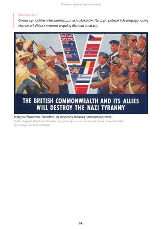 Polecenie 4.7.3
Omów symbolikę niżej zamieszczonych plakatów. Na czym polegał ich propagandowy
charakter? Wskaż element wspólny dla obu ilustracji.
Brytyjska Wspólnota Narodów i jej sojusznicy zniszczą nazistowską tyranię
Źródło: Brytyjska Wspólnota Narodów i jej sojusznicy zniszczą nazistowską tyranię, Imperialne Mu-
zeum Wojny, domena publiczna
Współpraca koalicji antyhitlerowskiej
541
 