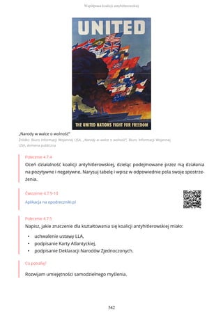 „Narody w walce o wolność”
Źródło: Biuro Informacji Wojennej USA, „Narody w walce o wolność”, Biuro Informacji Wojennej
USA, domena publiczna
Polecenie 4.7.4
Oceń działalność koalicji antyhitlerowskiej, dzieląc podejmowane przez nią działania
na pozytywne i negatywne. Narysuj tabelę i wpisz w odpowiednie pola swoje spostrze-
żenia.
Ćwiczenie 4.7.9-10
Aplikacja na epodreczniki.pl
Polecenie 4.7.5
Napisz, jakie znaczenie dla kształtowania się koalicji antyhitlerowskiej miało:
• uchwalenie ustawy LLA,
• podpisanie Karty Atlantyckiej,
• podpisanie Deklaracji Narodów Zjednoczonych.
Co potrafię?
Rozwijam umiejętności samodzielnego myślenia.
Współpraca koalicji antyhitlerowskiej
542
 