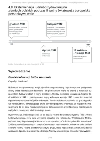4.8. Eksterminacja ludności żydowskiej na
ziemiach polskich podczas II wojny światowej z europejską
perspektywą w tle
Źródło: Contentplus.pl sp. z o.o., licencja: CC BY 3.0
Wprowadzenie
Ośrodek Informacji ONZ w Warszawie
Czym był Holokaust?
Holokaust to zaplanowany, instytucjonalnie zorganizowany i systematycznie przeprowa-
dzony przez nazistowskich Niemców i ich pomocników mord na prawie 6 milionach eu-
ropejskich Żydów w latach II wojny światowej. Między niemiecką inwazją na Związek Ra-
dziecki latem 1941 r. i zakończeniem wojny w Europie w maju 1945 r., niemieccy naziści
dążyli do wymordowania Żydów w Europie. Termin Holokaust pochodzi od greckiego sło-
wa holocaustikós, oznaczającego ofiarę całopalną (spalaną w całości). Ze względu na nie-
spotykaną do tej pory masowość mordów dokonywanych przez Niemców nazistowskich
na Żydach, nawiązano właśnie do tego słowa.
Dyskryminacja Żydów rozpoczęła się po dojściu Hitlera do władzy w styczniu 1933 r. Wielu
historyków uważa, że ta data wyznacza początek ery Holokaustu. W listopadzie 1938 r.
podczas Nocy Kryształowej w Niemczech zaczęto niszczyć mienie żydowskie, aresztować
Żydów z powodów rasowych i zamykać w obozach nazistowskich. Jednak nie tylko oni byli
ofiarami reżimu Hitlera, ale stanowili jedyną grupę, którą naziści mieli zamiar zlikwidować
całkowicie. Zgodnie z rasistowską ideologią Niemcy uważali się za członków rasy wyższej -
Eksterminacja ludności żydowskiej na ziemiach polskich podczas II wojny światowej z europejską perspektywą w tle
544
 