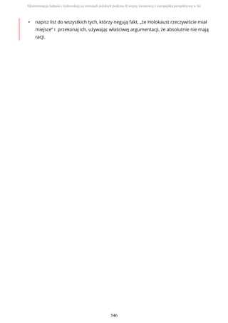 • napisz list do wszystkich tych, którzy negują fakt, „że Holokaust rzeczywiście miał
miejsce” i przekonaj ich, używając właściwej argumentacji, że absolutnie nie mają
racji.
Eksterminacja ludności żydowskiej na ziemiach polskich podczas II wojny światowej z europejską perspektywą w tle
546
 