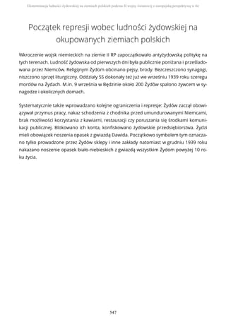 Początek represji wobec ludności żydowskiej na
okupowanych ziemiach polskich
Wkroczenie wojsk niemieckich na ziemie II RP zapoczątkowało antyżydowską politykę na
tych terenach. Ludność żydowska od pierwszych dni była publicznie poniżana i prześlado-
wana przez Niemców. Religijnym Żydom obcinano pejsy, brody. Bezczeszczono synagogi,
niszczono sprzęt liturgiczny. Oddziały SS dokonały też już we wrześniu 1939 roku szeregu
mordów na Żydach. M.in. 9 września w Będzinie około 200 Żydów spalono żywcem w sy-
nagodze i okolicznych domach.
Systematycznie także wprowadzano kolejne ograniczenia i represje: Żydów zaczął obowi-
ązywał przymus pracy, nakaz schodzenia z chodnika przed umundurowanymi Niemcami,
brak możliwości korzystania z kawiarni, restauracji czy poruszania się środkami komuni-
kacji publicznej. Blokowano ich konta, konfiskowano żydowskie przedsiębiorstwa. Żydzi
mieli obowiązek noszenia opasek z gwiazdą Dawida. Początkowo symbolem tym oznacza-
no tylko prowadzone przez Żydów sklepy i inne zakłady natomiast w grudniu 1939 roku
nakazano noszenie opasek biało-niebieskich z gwiazdą wszystkim Żydom powyżej 10 ro-
ku życia.
Eksterminacja ludności żydowskiej na ziemiach polskich podczas II wojny światowej z europejską perspektywą w tle
547
 