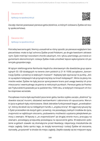 Ćwiczenie 4.8.1
Aplikacja na epodreczniki.pl
Zaczęły również powstawać pierwsze getta (dzielnice, w których izolowano Żydów od resz-
ty społeczeństwa).
Ćwiczenie 4.8.2
Aplikacja na epodreczniki.pl
Potrzebę tworzenia gett, Niemcy uzasadniali w różny sposób: po pierwsze względami bez-
pieczeństwa: miała to być ochrona Żydów przed Polakami, po drugie kwestiami zdrowot-
nymi: Żydzi mieli być nosicielami chorób zakaźnych, min. tyfusu plamistego, po trzecie ar-
gumentami ekonomicznym: izolacja Żydów miała umożliwić lepsze wykorzystanie ich po-
tencjału gospodarczego.
W tajnym telefonogramie Reinharda Heydricha skierowanym dla dowódców grup opera-
cyjnych SS i SD działających na terenie ziem polskich (z 21 IX 1939) zarządzono „koncen-
trację Żydów z prowincji w większych miastach”. Najlepiej było wyznaczyć te punkty, „któ-
re są węzłami kolejowymi lub przynajmniej leżą na liniach kolejowych”. Mimo że plany nie-
mieckie wobec Żydów nie były jeszcze sprecyzowane brano pod uwagę kwestię ich prze-
mieszczania i ewentualnego skupienia w nielicznych punktach. Pierwsze getto (w Piotrko-
wie Trybunalskim) powstało już w październiku 1939 roku, w kolejnych miesiącach ich licz-
ba stopniowo wzrastała.
Początkowo można było wychodzić poza teren getta, bardzo szybko zaczęto „dzielnice” ży-
dowskie otaczać murami, obstawiać wartownikami i zabroniono ich opuszczania. Warun-
ki życia w gettach były zróżnicowane. Obok żebraków funkcjonowali bogaci „przedsiębior-
cy”, którzy dorabiali się na nielegalnym handlu z „aryjską stroną”. W najgorszej sytuacji by-
li Żydzi przesiedleni do dużych gett z prowincji, nie posiadający żadnych środków do życia,
znajomości w najbliższym otoczeniu, pozbawieniu możliwości uzyskania jakiejkolwiek po-
mocy z zewnątrz. W lepszej ci „ze znajomościami” po drugiej stronie muru, pracujący na
zewnątrz, posiadający przepustkę pozwalającą na opuszczenie getta. W większości poło-
żenie w gettach stawało się dramatyczne przed likwidacją i deportacją mieszkańców do
miejsc zagłady. Getta oprócz tego, że służyły koncentracji i izolacji Żydów od otoczenia,
stanowiły „przystanek” w drodze do miejsc zagłady. Zwykle stawały się też miejscem wyzy-
Eksterminacja ludności żydowskiej na ziemiach polskich podczas II wojny światowej z europejską perspektywą w tle
549
 