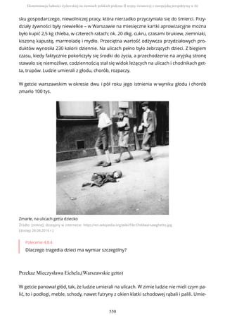 sku gospodarczego, niewolniczej pracy, która nierzadko przyczyniała się do śmierci. Przy-
działy żywności były niewielkie – w Warszawie na miesięczne kartki aprowizacyjne można
było kupić 2,5 kg chleba, w czterech ratach; ok. 20 dkg. cukru, czasami brukiew, ziemniaki,
kiszoną kapustę, marmoladę i mydło. Przeciętna wartość odżywcza przydziałowych pro-
duktów wynosiła 230 kalorii dziennie. Na ulicach pełno było żebrzących dzieci. Z biegiem
czasu, kiedy faktycznie pokończyły się środki do życia, a przechodzenie na aryjską stronę
stawało się niemożliwe, codziennością stał się widok leżących na ulicach i chodnikach get-
ta, trupów. Ludzie umierali z głodu, chorób, rozpaczy.
W getcie warszawskim w okresie dwu i pół roku jego istnienia w wyniku głodu i chorób
zmarło 100 tys.
Zmarłe, na ulicach getta dziecko
Źródło: [online], dostępny w internecie: https://en.wikipedia.org/wiki/File:Childwarsawghetto.jpg
[dostęp 26.04.2016 r.]
Polecenie 4.8.4
Dlaczego tragedia dzieci ma wymiar szczególny?
Przekaz Mieczysława Eichela,(Warszawskie getto)
W getcie panował głód, tak, że ludzie umierali na ulicach. W zimie ludzie nie mieli czym pa-
lić, to i podłogi, meble, schody, nawet futryny z okien klatki schodowej rąbali i palili. Umie-
Eksterminacja ludności żydowskiej na ziemiach polskich podczas II wojny światowej z europejską perspektywą w tle
550
 