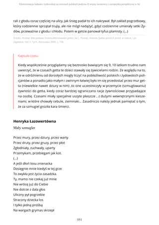 Źródło: Przekaz Mieczysława Eichela,(Warszawskie getto), [w:] , Pamięć, historia Żydów polskich przed, w trakcie, i po
Zagładzie, red. F. Tych, Warszawa 2008, s. 106.
Kapsuła czasu
Kiedy współcześnie przyglądamy się beztrosko bawiącym się 9, 10 latkom trudno nam
uwierzyć, że w czasach getta te dzieci stawały się żywicielami rodzin. Ze względu na to,
że w odróżnieniu od dorosłych mogły liczyć na pobłażliwość polskich i żydowskich poli-
cjantów a ponadto jako małym i zwinnym łatwiej było im się przedostać przez mur get-
ta (niewielkie nawet dziury w nim) ,to one uczestniczyły w przemycie (szmuglowaniu)
żywności do getta, kiedy coraz bardziej ograniczano racje żywnościowe przypadające
na osobę. Czasami miały specjalnie uszyte płaszcze , z dużymi wewnętrznymi kiesze-
niami, w które chowały cebule, ziemniaki… Zasadniczo należy jednak pamiętać o tym,
że za szmugiel groziła kara śmierci.
Henryka Łazowertówna
Mały szmugler
rali z głodu coraz częściej na ulicy. Jak śnieg padał to ich nakrywał. Był zakład pogrzebowy,
który codziennie sprzątał trupy, ale nie mógł nadążyć, gdyż codziennie umierały setki Ży-
dów, przeważnie z głodu i chłodu. Potem w getcie panował tyfus plamisty. (…)
Przez mury, przez dziury, przez warty
Przez druty, przez gruzy, przez płot
Zgłodniały, zuchwały, uparty
Przemykam, przebiegam jak kot.
(…)
A jeśli dłoń losu znienacka
Dosięgnie mnie kiedyś w tej grze
To zwykła jest życia zasadzka.
Ty, mamo nie czekaj już mnie
Nie wrócę już do Ciebie
Nie dotrze z dala głos
Uliczny pył pogrzebie
Stracony dziecka los
I tylko jedną prośbą
Na wargach grymas skrzepł
Eksterminacja ludności żydowskiej na ziemiach polskich podczas II wojny światowej z europejską perspektywą w tle
551
 