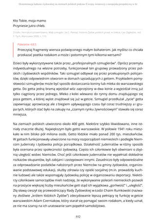 Źródło: Henryka Łazowertówna, Mały szmugler, [w:] , Pamięć, historia Żydów polskich przed, w trakcie, i po Zagładzie, red.
F. Tych, Warszawa 2008, s. 110.
Polecenie 4.8.5
Przeczytaj fragmenty wiersza poświęconego małym bohaterom. Jak myślisz co chciała
przekazać poetka rodakom a może i potomnym tymi kilkoma wersami?
Dzieci były wykorzystywane także przez „profesjonalnych szmuglerów”. Oprócz przemytu
indywidualnego na własne potrzeby, funkcjonował ten grupowy prowadzony przez pol-
skich i żydowskich wspólników. Taki szmugiel odbywał się przez przekupionych policjan-
tów, dzięki odpowiednim otworom w domach sąsiadujących z gettem. Przykładem pomy-
słowości szmuglerów może być sposób dostarczania koniny lub mleka do warszawskiego
getta. Do getta jedną bramą wjeżdżał wóz zaprzężony w dwa konie a wyjeżdżał inną już
tylko ciągniony przez jednego. Mleko z kolei wlewano do rynny domu znajdującego się
poza gettem, a której wylot znajdował się już w getcie. Szmugiel przedłużał „życie” getta
zapewniając aprowizację ale z biegiem upływającego czasu był coraz trudniejszy a i gru-
pa tych, których stać było na zakupy na „czarnym rynku żywnościowym” stawała się coraz
mniejsza.
Na ziemiach polskich utworzono około 400 gett. Niektóre szybko likwidowano, inne ist-
niały znacznie dłużej. Największym było getto warszawskie. W połowie 1941 roku miesz-
kało w nim blisko pół miliona osób. Getto łódzkie miało ponad 200 tys. mieszkańców.
W gettach funkcjonowały utworzone na mocy rozporządzeń niemieckich i podległe Niem-
com Judenraty i żydowska policja porządkowa. Działalność Judenratów w różny sposób
była oceniana przez społeczności żydowską. Często ich członkowie byli obwiniani o zbyt-
nią uległość wobec Niemców. Choć jeśli członkowie Judenratów nie wypełniali dokładnie
rozkazów okupantów, byli zabijani i zastępowani innymi. Zasadniczo były odpowiedzialne
za odprowadzanie podatków nałożonych przez Niemców na gminy żydowskie, organizo-
wanie podstawowej edukacji, służby zdrowia czy opieki socjalnej (m.in. prowadziły kuch-
nie ludowe) ale także wspomagały żydowską policję w organizowaniu deportacji. Niektó-
rzy członkowie samorządów mieli nadzieję, że wykonywanie poleceń niemieckich pozwoli
na przeżycie większej liczby mieszkańców gett stąd ich wyjątkowa „gorliwość” i „uległość”.
Złą sławą cieszył się przewodniczący Rady Żydowskiej w Łodzi Chaim Rumkowski (nazwa-
ny złośliwie „królem łódzkich Żydów”) zdecydowanie lepszą pełniący tę funkcję w getcie
warszawskim Adam Czerniakow, który starał się pomagać swoim rodakom, a kiedy uznał,
ze nie ma szansy na ich uratowanie sam popełnił samobójstwo.
Kto Tobie, moja mamo
Przyniesie jutro chleb.
Eksterminacja ludności żydowskiej na ziemiach polskich podczas II wojny światowej z europejską perspektywą w tle
552
 
