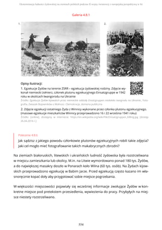 Galeria 4.8.1
1. 2.
OpisyOpisy ilustrilustracji:acji:
1. Egzekucje Żydów na terenie ZSRR – egzekucja żydowskiej rodziny. Zdjęcie wy-
konał niemiecki żołnierz, członek plutonu egzekucyjnego Einsatzgruppe w 1942
roku w okolicach Iwangorodu na Ukrainie
Źródło: Egzekucja Żydów kijowskich przez niemieckie oddzały Ensatzgruppen niedaleko Ivangrodu na Ukrainie., Foto-
grafia, Zwiazek Bojowników o Wolnosc i Demokracje, domena publiczna
2. Zdjęcie egzekucji ostatniego Żyda z Winnicy wykonane przez członka plutonu egzekucyjnego.
(masowe egzekucje mieszkańców Winnicy przeprowadzono 16 i 22 września 1941 roku)
Źródło: [online], dostępny w internecie: https://en.wikipedia.org/wiki/File:Einsatzgruppen_Killing.jpg [dostęp
26.04.2016 r.]
Polecenie 4.8.6
Jak sądzisz z jakiego powodu członkowie plutonów egzekucyjnych robili takie zdjęcia?
Jaki cel mogło mieć fotografowanie takich makabrycznych zbrodni?
Na ziemiach białoruskich, litewskich i ukraińskich ludność żydowska była rozstrzeliwana
w miejscu zamieszkania lub okolicy. M.in. na Litwie wymordowano ponad 180 tys. Żydów,
a do największej masakry doszło w Ponarach koło Wilna (60 tys. osób). Na Żydach kijow-
skich przeprowadzono egzekucję w Babim Jarze. Przed egzekucją często kazano im wła-
snoręcznie kopać doły aby przygotować sobie miejsce pogrzebania.
W większości miejscowości pojawiały się wcześniej informacje zwołujące Żydów w kon-
kretne miejsce pod pretekstem przesiedlenia, wywiezienia do pracy. Przybyłych na miej-
sce niestety rozstrzeliwano.
Eksterminacja ludności żydowskiej na ziemiach polskich podczas II wojny światowej z europejską perspektywą w tle
554
 