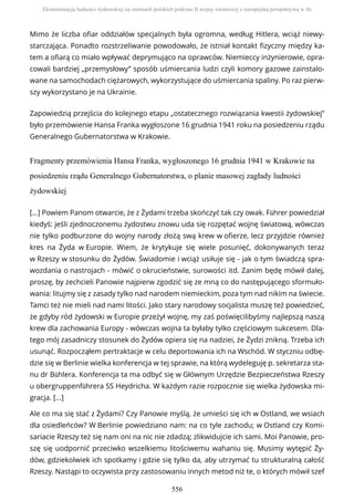 Mimo że liczba ofiar oddziałów specjalnych była ogromna, według Hitlera, wciąż niewy-
starczająca. Ponadto rozstrzeliwanie powodowało, że istniał kontakt fizyczny między ka-
tem a ofiarą co miało wpływać deprymująco na oprawców. Niemieccy inżynierowie, opra-
cowali bardziej „przemysłowy” sposób uśmiercania ludzi czyli komory gazowe zainstalo-
wane na samochodach ciężarowych, wykorzystujące do uśmiercania spaliny. Po raz pierw-
szy wykorzystano je na Ukrainie.
Zapowiedzią przejścia do kolejnego etapu „ostatecznego rozwiązania kwestii żydowskiej”
było przemówienie Hansa Franka wygłoszone 16 grudnia 1941 roku na posiedzeniu rządu
Generalnego Gubernatorstwa w Krakowie.
Fragmenty przemówienia Hansa Franka, wygłoszonego 16 grudnia 1941 w Krakowie na
posiedzeniu rządu Generalnego Gubernatorstwa, o planie masowej zagłady ludności
żydowskiej
[...] Powiem Panom otwarcie, że z Żydami trzeba skończyć tak czy owak. Führer powiedział
kiedyś: jeśli zjednoczonemu żydostwu znowu uda się rozpętać wojnę światową, wówczas
nie tylko podburzone do wojny narody złożą swą krew w ofierze, lecz przyjdzie również
kres na Żyda w Europie. Wiem, że krytykuje się wiele posunięć, dokonywanych teraz
w Rzeszy w stosunku do Żydów. Świadomie i wciąż usiłuje się - jak o tym świadczą spra-
wozdania o nastrojach - mówić o okrucieństwie, surowości itd. Zanim będę mówił dalej,
proszę, by zechcieli Panowie najpierw zgodzić się ze mną co do następującego sformuło-
wania: litujmy się z zasady tylko nad narodem niemieckim, poza tym nad nikim na świecie.
Tamci też nie mieli nad nami litości. Jako stary narodowy socjalista muszę też powiedzieć,
że gdyby ród żydowski w Europie przeżył wojnę, my zaś poświęcilibyśmy najlepszą naszą
krew dla zachowania Europy - wówczas wojna ta byłaby tylko częściowym sukcesem. Dla-
tego mój zasadniczy stosunek do Żydów opiera się na nadziei, że Żydzi znikną. Trzeba ich
usunąć. Rozpocząłem pertraktacje w celu deportowania ich na Wschód. W styczniu odbę-
dzie się w Berlinie wielka konferencja w tej sprawie, na którą wydeleguję p. sekretarza sta-
nu dr Bühlera. Konferencja ta ma odbyć się w Głównym Urzędzie Bezpieczeństwa Rzeszy
u obergruppenführera SS Heydricha. W każdym razie rozpocznie się wielka żydowska mi-
gracja. [...]
Ale co ma się stać z Żydami? Czy Panowie myślą, że umieści się ich w Ostland, we wsiach
dla osiedleńców? W Berlinie powiedziano nam: na co tyle zachodu; w Ostland czy Komi-
sariacie Rzeszy też się nam oni na nic nie zdadzą; zlikwidujcie ich sami. Moi Panowie, pro-
szę się uodpornić przeciwko wszelkiemu litościwemu wahaniu się. Musimy wytępić Ży-
dów, gdziekolwiek ich spotkamy i gdzie się tylko da, aby utrzymać tu strukturalną całość
Rzeszy. Nastąpi to oczywista przy zastosowaniu innych metod niż te, o których mówił szef
Eksterminacja ludności żydowskiej na ziemiach polskich podczas II wojny światowej z europejską perspektywą w tle
556
 