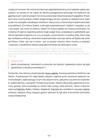 Źródło: Fragmenty przemówienia Hansa Franka, wygłoszonego 16 grudnia 1941 w Krakowie na posiedzeniu rządu
Generalnego Gubernatorstwa, o planie masowej zagłady ludności żydowskiej, [w:] , Eksterminacja Żydów na ziemiach
polskich w okresie okupacji hitlerowskiej (Zbiór dokumentów), oprac. T. Berenstein, A. Eisenbach, A. Rutkowski, Warszawa
1957, s. 267.
Polecenie 4.8.8
Jakich przedsięwzięć niemieckich w stosunku do ludności żydowskiej można się było
spodziewać w świetle przemówienia ?
Pod koniec roku Niemcy zaczęli tworzyć obozy zagłady. Pierwszy powstał w Chełmnie nad
Nerem. Przywożonych do niego Żydów zabijano najpierw przez uduszenie spalinami sa-
mochodowymi, wykorzystując w tym celu wspomniane, specjalnie uszczelnione ciężarów-
ki. Szybko Niemcy „usprawnili” morderczy proceder. Kolejne obozy były wyposażane w ko-
mory gazowe, które pozwalały na zabicie kilku tysięcy osób dziennie. Takimi miejscami
stała się Treblinka, Bełżec, Sobibor, Majdanek. Największym ośrodkiem masowej zagłady,
w którym zabijano ofiary trującym gazem cyklonem B, był obóz w Auschwitz (niemiecka
nazwa Oświęcimia).
urzędu dr Hummel. Nie można też obarczyć odpowiedzialnością za to sędziów sądów spe-
cjalnych, bo sprawa ta nie należy do zakresu postępowania prawnego. Do wydarzeń tak
gigantycznych i jednorazowych nie da się zastosować dotychczasowych poglądów. W każ-
dym razie musimy jednak znaleźć drogę wiodącą do celu; sprawa ta niepokoi mnie. Żydzi
są dla nas niezwykle szkodliwymi żarłokami. Mamy teraz w Generalnym Gubernatorstwie
w przybliżeniu 2,5 miliona Żydów, a wliczając spokrewnionych z Żydami i wszystko co się
z tym wiąże - być może 3,5 miliona. Owych 3,5 miliona Żydów nie możemy rozstrzelać, nie
możemy ich wytruć; będziemy jednak mogli podjąć kroki, prowadzące w jakikolwiek spo-
sób do wyników w tępieniu ich, a to w związku z posunięciami na wielką skalę, które mają
być omówione w Rzeszy. Generalne Gubernatorstwo musi być wolne od Żydów tak samo
jak Rzesza. Gdzie i jak się to stanie - jest to sprawa instancji, które musimy tu powołać
i utworzyć i o działalności których powiadomię Panów we właściwym czasie.
Eksterminacja ludności żydowskiej na ziemiach polskich podczas II wojny światowej z europejską perspektywą w tle
557
 