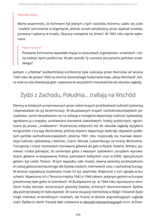 Kapsuła czasu
Warto wspomnieć, że Eichmann był jednym z tych nazistów, któremu udało się uciec
i znaleźć schronienie w Argentynie. Jednak został odnaleziony przez wywiad izraelski,
porwany i sądzony w Izraelu. Skazany następnie na śmierć. W 1962 roku wyrok wyko-
nano.
Polecenie 4.8.9
Porwanie Eichmanna wywołało kryzys w stosunkach argentyńsko- izraelskich i róż-
ną reakcje opinii publicznej. W jaki sposób Ty oceniasz poczynania państwa izrael-
skiego?
Jednym z „efektów” podberlińskiej konferencji była realizacja przez Niemców od wiosny
1942 roku do jesieni 1943 na terenie Generalnego Gubernatorstwa „Akcja Reinhard”, któ-
ra miał na celu likwidację gett i wywiezienie wszystkich mieszkańców do obozów zagłady.
Żydzi z Zachodu, Południa… trafiają na Wschód
Niemcy w kolejnych przejmowanych przez siebie krajach prześladowali ludność żydowską
i doprowadzali do jej eksterminacji. W okupowanych krajach zachodnioeuropejskich po-
czątkowo, zanim decydowano się na izolację a następnie deportacje ludności żydowskiej,
ograbiano ją z majątku, pozbawiano stanowisk zawodowych, funkcji publicznych, ograni-
czano jej prawo, „znakowano”. W pierwszej kolejności też do obozów zagłady wysyłano
emigrantów z Europy Wschodniej, później dopiero deportacje dotknęły obywateli podbi-
tych państw zachodnioeuropejskich. Jesienią 1941 roku rozpoczęły się masowe depor-
tacje ludności żydowskiej z Niemiec, Czech, Moraw, Luksemburga na tereny Wschodnie.
Transporty z miast niemieckich kierowano głównie do gett w Rydze, Kownie, Mińsku, po-
nieważ trzeba pamiętać, że zamknięte getta z własnym żydowskim zarządem wprowa-
dzano głownie w okupowanej Polsce, państwach bałtyckich oraz w ZSRR. Specyficznym
gettem był czeski Teresin. W tym wypadku całe miasto, dawną twierdzę przekształcono
w rodzaj getta przeznaczonego dla Żydów czeskich, niemieckich oraz z zachodniej Europy.
W okresie największej liczebności miało 53 tys. więźniów. Większość z nich zginęła w Au-
schwitz. Wywożono ich z Teresina między 1942 a 1944 rokiem. Jedynym gettem w Europie
południowej było getto w Salonikach. W Budapeszcie np. w 1944 roku wyznaczono okre-
ślono liczbę domów, oznaczonych gwiazdą Dawida, w których skoncentrowano Żydów,
aby później łatwiej ich było wywieźć. W czasie okupacji niemieckiej w Belgii i Holandii Żydzi
mogli mieszkać w określonych miastach, we Francji w okresie poprzedzającym zagładę
część Żydów (z okolic Paryża) była izolowana w obozach koncentracyjnych m.in. w Dran-
Eksterminacja ludności żydowskiej na ziemiach polskich podczas II wojny światowej z europejską perspektywą w tle
559
 