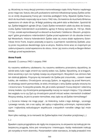 cy. Wcześniej na mocy decyzji premiera marionetkowego rządu Vichy Petaina i wydanego
przez niego tzw. Statutu des Juifs pozbawiono wolności kilkadziesiąt tysięcy Żydów zarów-
no ze strefy okupowanej Francji jak i terenów podległych Vichy. Wywózki Żydów francu-
skich do Auschwitz rozpoczęły się w marcu 1942 roku. Do kwietnia do Auschwitz-Birkenau
wywieziono ich około 69 tys. W Belgii podobną rolę pełnił obóz w Mechelen. Spośród 66
tys. Żydów belgijskich zginęło 29 tys. Części Żydów norweskich udało się zbiec do Szwecji.
Liczba Żydów holenderskich w przededniu agresji III Rzeszy wynosiła ok. 150 tys. Około
112 tys. zostało wymordowanych w obozach w Auschwitz i Sobiborze. Obozem „przejścio-
wym” gdzie gromadzono niderlandzkich Żydów przed wysłaniem ich do obozów śmierci
był Westerbork. Historia holenderskich Żydów stała się znana dzięki wydanemu Dzien-
nikowi Anne Frank, książce powstałej w oparciu o pamiętnik nastoletniej Żydówki, pisa-
ny przez nią podczas dwuletniego życia w ukryciu. Rodzina Anne wraz ze znajomymi po
zadenuncjowaniu został wywieziona do obozu. Anne i jej siostra zmarły w Bergen-Belsen
niedługo przed wyzwoleniem.
Anne Frank
dziennik 12 czerwca 1942-1 sierpnia 1944
Ku naszemu wielkiemu ubolewaniu i ku naszemu wielkiemu przerażeniu słyszeliśmy, że
wśród wielu ludzi nagle zmienił się nastrój wobec nas, Żydów. Słyszeliśmy, że w kręgach,
które wcześniej o tym nie myślały rozwija się antysemityzm. Wszystkich nas ośmioro fakt
ten dotknął głęboko. Przyczyna tej nienawiści do Żydów jest zrozumiała, , czasem nawet
ludzka, ale niedobra. Chrześcijanie zarzucają Żydom, że wygadują się przed Niemcami,
że zdradzają swoich pomocników, że wielu chrześcijan z winy Żydów spotyka straszny los
i straszna kara. To wszystko prawda. Ale, jak w wielu sprawach muszą obejrzeć i odwrotną
stronę medalu: czy chrześcijanie postępowaliby inaczej na naszym miejscu ? Czy człowiek
bez względu na to czy Żyd czy chrześcijanin potrafi milczeć wobec niemieckich środków?
Wszyscy wiedzą, że jest to prawie niemożliwe, więc żąda się od Żydów niemożliwego?
(…) Szczerze mówiąc nie mogę pojąć , że Holendrzy, ludzie z tego dobrego , szczerego
i prawego narodu, tak o nas sądzą, tak sądzą o najbardziej uciśnionym, najnieszczęśliw-
szym i najbardziej wzbudzającym współczucie z wszystkich narodów całego być może
świata.
Mam tylko nadzieję, że ta nienawiść do Żydów będzie mieć charakter przejściowy (…)
(…)
Bywałam często przygnębiona ale nigdy nie zrozpaczona, to ukrywanie się traktuję jak nie-
bezpieczną przygodę, która jest romantyczna i interesująca. Każdy niedostatek traktuję
jak rozrywkę w moim dzienniku. Postanowiłam sobie stanowczo, że będę prowadzić inne
Eksterminacja ludności żydowskiej na ziemiach polskich podczas II wojny światowej z europejską perspektywą w tle
560
 