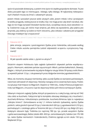 Źródło: Anne Frank, dziennik 12 czerwca 1942-1 sierpnia 1944, Kraków 2003, s. 280–281.
Polecenie 4.8.10
Jakie emocje, związane z postrzeganiem Żydów przez Holendrów, odczuwała według
Ciebie młoda autorka pamiętnika (udziel odpowiedzi w oparciu o przytoczony frag-
ment)?
Polecenie 4.8.11
W jaki sposób radziła sobie z „życiem w ukryciu”?
Ostatnim etapem Holokaustu była zagłada żydowskich obywateli państw współpracu-
jących z Niemcami, właściwie państw sojuszniczych: Włoch, państw bałkańskich, Słowacji,
Węgier, z których przeciwstawiła się jedynie Bułgaria ratując blisko 50 tysięcy osób (Niem-
cy wywieźli jednak 12 tys. z okupowanych przez Bułgarów terenów jugosławiańskich).
Włosi, do momentu okupacji niemieckiej, tylko usunęli Żydów ze stanowisk państwowych,
natomiast odmawiali ich deportacji. Niestety nastąpią one w ostatniej fazie wojny. Podob-
na sytuacja miał miejsce na Węgrzech. Dopiero w 1944 roku , kiedy III Rzesza przejęła kon-
trolę nad Węgrami, zmuszono rząd do deportacji blisko pół miliona tamtejszych Żydów.
Głównym miejscem zagłady Żydów, których przywożono tu z całej Europy, stał się od 1942
roku obóz w Auschwitz. Faktycznie był to kompleks obozowy składający się z Auschwitz I,
Auschwitz-Birkenau i kilkudziesięciu podobozów. Auschwitz-Birkenau była to największa
„fabryka śmierci”. Zamordowano w niej 1,1 miliona ludności żydowskiej, oprócz Żydów
polskich, także greckich (ponad 55 tys.), holenderskich (60 tys.), jugosławiańskich (10 tys.),
pochodzących z czeskiego getta w Teresinie (46 tys.) z Francji (69 tys.) czy Belgii (25 tys.).
Kolejnymi obozami były: Treblinka (co najmniej 780 tys. tys. przede wszystkim Żydów
z getta warszawskiego), Bełżec (około 400- 450 tys. zamordowanych), Sobibor (ok.170-180
tys. także Żydów niemieckich i holenderskich), Chełmno (zginęło w nim około 150 tys.),
Majdanek 59 tys.
życie niż pozostałe dziewczyny, a potem inne życie niż zwykłe gospodynie domowe. To jest
dobry początek tego co interesujące, i dlatego, tylko dlatego. W najbardziej niebezpiecz-
nych chwilach muszę się śmiać z zabawnych sytuacji.
Jestem młoda i posiadam jeszcze wiele ukrytych zalet, jestem młoda i silna i przeżywam
te wielka przygodę, siedzę jeszcze w środku niej i nie mogę przez cały dzień narzekać, dla-
tego że nie mogę się bawić! Dostałam bardzo dużo, szczęśliwą naturę, dużo wesołości i si-
ły. Codziennie czuję, jak rośnie moje wnętrze, jak zbliża się wyzwolenie, jaka piękna jest
przyroda, jacy dobrzy są ludzie w moim otoczeniu, jaka ciekawa i zabawna jest przygoda!
Dlaczego miałabym być zrozpaczona?
Eksterminacja ludności żydowskiej na ziemiach polskich podczas II wojny światowej z europejską perspektywą w tle
561
 