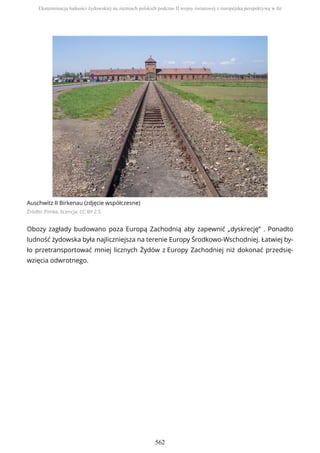 Auschwitz II Birkenau (zdjęcie współczesne)
Źródło: Pimke, licencja: CC BY 2.5
Obozy zagłady budowano poza Europą Zachodnią aby zapewnić „dyskrecję” . Ponadto
ludność żydowska była najliczniejsza na terenie Europy Środkowo-Wschodniej. Łatwiej by-
ło przetransportować mniej licznych Żydów z Europy Zachodniej niż dokonać przedsię-
wzięcia odwrotnego.
Eksterminacja ludności żydowskiej na ziemiach polskich podczas II wojny światowej z europejską perspektywą w tle
562
 