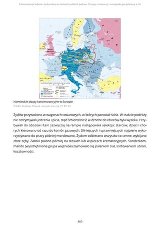Niemieckie obozy koncentrancyjne w Europie
Źródło: Krystian Chariza i zespół, licencja: CC BY 3.0
Żydów przywożono w wagonach towarowych, w których panował ścisk. W trakcie podróży
nie otrzymywali jedzenia i picia, stąd śmiertelność w drodze do obozów była wysoka. Przy-
bywali do obozów i tam zazwyczaj na rampie następowała selekcja: starców, dzieci i cho-
rych kierowano od razu do komór gazowych. Silniejszych i sprawniejszych najpierw wyko-
rzystywano do pracy później mordowano. Żydom odbierano wszystko co cenne, wybijano
złote zęby. Zwłoki palono później na stosach lub w piecach krematoryjnych. Sonderkom-
mando (wyodrębniona grupa więźniów) zajmowało się paleniem ciał, sortowaniem ubrań,
kosztowności.
Eksterminacja ludności żydowskiej na ziemiach polskich podczas II wojny światowej z europejską perspektywą w tle
563
 