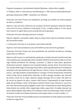 Fragment stenogramu z przesłuchania Samuela Rajzmana, więźnia obozu zagłady
w Treblince, które w czasie procesu norymberskiego w 1946 roku prowadził pełnomocnik
głównego oskarżyciela ZSRR – prokurator Lew Smirnow
Prokurator Smirnow: Proszę nam powiedzieć, jak długo żył człowiek od chwili przyjazdu
do obozu w Treblince?
Rajzman: Cała czynność rozbierania się i przejścia do komór gazowych zabierała mężczy-
znom od 8-10 minut, a kobietom mniej więcej 15 min.. U kobiet trwało to 15 min, ponie-
waż musiano im ogolić włosy zanim przeszły do komór gazowych.
Prokurator Smirnow: Dlaczego obcinano im włosy?
Rajzman: Zgodnie z pomysłem władz, włosy te miały zostać użyte do produkcji materacy
dla niemieckich kobiet.
[…] Prokurator Smirnow: A co się działo z tymi ludźmi później?
Rajzman: Tych ludzi prowadzono ulicą Himmelfahrt prosto do komór gazowych.
Prokurator Smirnow: Proszę nam teraz powiedzieć, jak zachowali się Niemcy, mordując
swoje ofiary w Treblince?
Rajzman: Jeśli ma pan na myśli właściwe egzekucje, to każdy niemiecki strażnik miał j wła-
sny przydział pracy. Zacytuję tylko jeden przykład. Mieliśmy Scharfuehrera Menza, do któ-
rego należało pilnowanie tak zwanego „Lazarettu” […] Była to część placu, ogrodzona
drewnianym parkiem. Spędzono tam wszystkie kobiety, starców, dzieci. Przy bramie laza-
retu wisiała wielka flaga Czerwonego Krzyża Menz, który specjalizował się w mordowaniu
wszystkich ludzi sprowadzanych do tego lazaretu, nikomu innemu nie powierzyłby swojej
pracy […] Do tego budynku przyprowadzono z pociągu 10-letnią dziewczynkę z dwuletnią
siostrę. Kiedy starsza dziewczynka zobaczyła, że Menz wyciąga rewolwer, aby zastrzelić
jej siostrę, rzuciła się na niego z płaczem, pytając dlaczego chce to zrobić. Nie zabił ma-
łej, wrzucił ją żywcem do pieca, a potem zabił starszą. Przyprowadzili do tego budynku
jakąś starsza kobietę z córką. Córka była w ostatnich dniach ciąży. Położono […] ją na tra-
wie i kilku Niemców przyszło przyglądać się jak rodzi. Przedstawienie trwało dwie godziny.
Kiedy dziecko się urodziło, Menz zapytał jego matkę, czyją śmierć chciałaby zobaczyć naj-
pierw. Babka błagała, żeby zabił ją. Ale oczywiście zrobił coś odwrotnego. Nowo narodzo-
ne dziecko zostało zamordowane pierwsze, potem jego matka a na końcu babka. […]
Prokurator Smirnow: Proszę świadka proszę nam powiedzieć ile osób zabijano przeciętnie
w obozie w ciągu dnia?
Eksterminacja ludności żydowskiej na ziemiach polskich podczas II wojny światowej z europejską perspektywą w tle
565
 