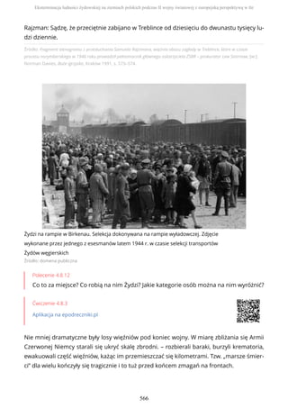 Źródło: Fragment stenogramu z przesłuchania Samuela Rajzmana, więźnia obozu zagłady w Treblince, które w czasie
procesu norymberskiego w 1946 roku prowadził pełnomocnik głównego oskarżyciela ZSRR – prokurator Lew Smirnow, [w:]
Norman Davies, Boże igrzysko, Kraków 1991, s. 573–574.
Żydzi na rampie w Birkenau. Selekcja dokonywana na rampie wyładowczej. Zdjęcie
wykonane przez jednego z esesmanów latem 1944 r. w czasie selekcji transportów
Żydów węgierskich
Źródło: domena publiczna
Polecenie 4.8.12
Co to za miejsce? Co robią na nim Żydzi? Jakie kategorie osób można na nim wyróżnić?
Ćwiczenie 4.8.3
Aplikacja na epodreczniki.pl
Nie mniej dramatyczne były losy więźniów pod koniec wojny. W miarę zbliżania się Armii
Czerwonej Niemcy starali się ukryć skalę zbrodni. – rozbierali baraki, burzyli krematoria,
ewakuowali część więźniów, każąc im przemieszczać się kilometrami. Tzw. „marsze śmier-
ci” dla wielu kończyły się tragicznie i to tuż przed końcem zmagań na frontach.
Rajzman: Sądzę, że przeciętnie zabijano w Treblince od dziesięciu do dwunastu tysięcy lu-
dzi dziennie.
Eksterminacja ludności żydowskiej na ziemiach polskich podczas II wojny światowej z europejską perspektywą w tle
566
 