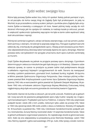 Żydzi wobec swojego losu
Różne były postawy Żydów wobec losu, który ich spotkał. Należy jednak pamiętać o tym,
że od początku do końca swojej drogi do Zagłady Żydzi byli przekonywani, że jadą na
Wschód, że po przesiedleniu zostaną ocaleni. Jednym z punktów planu Zagłady było utrzy-
manie Żydów w niewiedzy o czekającym ich losie. Nawet później kiedy zaczęły do nich
docierać informacje jaki los spotyka ich rodaków, to nadzieja kazała je odrzucać, ponad-
to większość społeczności żydowskiej zwyczajnie nie była w stanie sobie wyobrazić takiej
skali okrucieństwa i represji.
Później też zamknięci w gettach, odcięci od świata zewnętrznego, czuli się samotni, pozba-
wieni pomocy z zewnątrz, nie wierzyli w poprawę swego losu. Panujące w gettach warunki
odbierały siły, zniechęcały do jakiegokolwiek oporu. Obawy przed stosowaną przez Niem-
ców odpowiedzialnością zbiorową także hamowały dążenia do oporu zbrojnego. Również
postawa wielu rad żydowskich nie sprzyjała umacnianiu duch oporu ludności zamkniętej
za murami.
Część Żydów decydowała się jednak na przyjęcie postawy oporu zbrojnego. Czynnikiem
determinującym zwłaszcza mieszkańców gett była decyzja o ich likwidacji. Zdawano sobie
wówczas sprawę, że szanse na przeżycie są prawie żadne stąd podejmowano decyzje
o zakładaniu organizacji bojowych i przygotowaniach do walk. Starano się nawiązywać
kontakty z polskim podziemiem, gromadzić broń, budować bunkry, kryjówki. W styczniu
w Wilnie powstała Zjednoczona Organizacja Partyzancka. Dwa miesiące później w War-
szawie powstał Blok Antyfaszystowski a pod koniec lipca Żydowska Organizacja Bojowa.
Jesienią 1942 roku w warszawskim getcie powstał też Żydowski Związek Wojskowy. W po-
łowie 1942 roku w Krakowie założono Organizacje Bojową Młodzieży Chalucowej, której
najgłośniejszą akcja było wrzucenie granatów do niemieckiej kawiarni Cyganeria.
Dochodziło również do buntów w obozach, jak też prób ucieczek. Podobnie jak w gettach
tak i tutaj warunki do powstania jakiegokolwiek oporu były trudne i wiązały się z tragicz-
nymi konsekwencjami. Przykładem jest bunt w Treblince. 2 sierpnia 1943 roku więźniowie
podpalili baraki i około 200 z nich uciekło, nielicznym tylko udało się przeżyć (70). Także
w 1943 roku (jesienią) około 300 osób uciekło z obozu w Sobiborze. Niestety 2/3 wyłapało
SS. W Auschwitz w październiku 1944 roku Członkowie Sonderkommando podpalili jed-
no z krematoriów. Za karę Niemcy rozstrzelali około 1/3 więźniów Sonderkomando. Także
w gettach próbowano organizować powstania. Do największego doszło w getcie warszaw-
skim. Stało się ono odpowiedzią na prowadzoną przez Niemców likwidację. Latem 1942
roku Niemcy wywieźli z getta warszawskiego 270 tys. ludzi, kilka tysięcy zostało rozstrze-
Eksterminacja ludności żydowskiej na ziemiach polskich podczas II wojny światowej z europejską perspektywą w tle
567
 