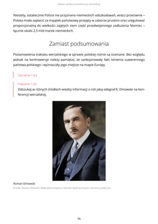 Niestety, ostatecznie Polsce nie przyznano niemieckich odszkodowań, wręcz przeciwnie –
Polska miała zapłacić za majątek państwowy przejęty w zaborze pruskim oraz uregulować
proporcjonalną do wielkości zajętych ziem część przedwojennego zadłużenia Niemiec –
łącznie około 2,5 mld marek niemieckich.
Zamiast podsumowania
Postanowienia traktatu wersalskiego w sprawie polskiej różnie są oceniane. Bez względu
jednak na kontrowersje należy pamiętać, że sankcjonowały fakt istnienia suwerennego
państwa polskiego i wyznaczały jego miejsce na mapie Europy.
Ćwiczenie 1.4.4
Polecenie 1.4.6
Odszukaj w różnych źródłach wiedzy informacji o roli jaką odegrał R. Dmowski na kon-
ferencji wersalskiej.
Roman Dmowski
Źródło: Roman Dmowski, Biblioteka Kongresu Stanów Zjednoczonych, domena publiczna
Sprawa polska na konferencji wersalskiej
56
 