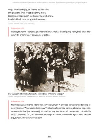 Źródło: Nie mów nigdy, tłum. nieznany.
Polecenie 4.8.13
Przeczytaj hymn i spróbuj go zinterpretować. Wykaż się empatią. Pomyśl co czuli mło-
dzi Żydzi organizujący powstanie w getcie.
Siłą wyciągani z bunkrów, fotografia pochodząca z “Raportu Stroopa”
Źródło: Fotografia, United States Holocaust Memorial Museum, domena publiczna
Polecenie 4.8.14
Niemieckiego żołnierza, który stoi z wycelowanym w chłopca karabinem udało się zi-
dentyfikować. Wprawdzie dopiero w 1969 roku ale poniósł karę za zbrodnie popełnio-
ne w czasie II wojny światowej. Jak sądzisz, czy można uznać za element „sprawiedli-
wości dziejowej” fakt, że dokumentowane przez samych Niemców wydarzenia okazały
się „świadkami” w ich procesach?
Więc, nie mów nigdy, że to twój ostatni krok,
Dni pogodne kryje w sobie ciemny mrok.
Jeszcze przyjdzie dzień stęskniony naszych snów,
I zadudni krok nasz – my jesteśmy znów.
Eksterminacja ludności żydowskiej na ziemiach polskich podczas II wojny światowej z europejską perspektywą w tle
569
 