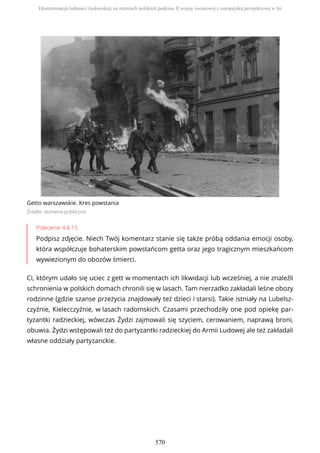 Getto warszawskie. Kres powstania
Źródło: domena publiczna
Polecenie 4.8.15
Podpisz zdjęcie. Niech Twój komentarz stanie się także próbą oddania emocji osoby,
która współczuje bohaterskim powstańcom getta oraz jego tragicznym mieszkańcom
wywiezionym do obozów śmierci.
Ci, którym udało się uciec z gett w momentach ich likwidacji lub wcześniej, a nie znaleźli
schronienia w polskich domach chronili się w lasach. Tam nierzadko zakładali leśne obozy
rodzinne (gdzie szanse przeżycia znajdowały też dzieci i starsi). Takie istniały na Lubelsz-
czyźnie, Kielecczyźnie, w lasach radomskich. Czasami przechodziły one pod opiekę par-
tyzantki radzieckiej, wówczas Żydzi zajmowali się szyciem, cerowaniem, naprawą broni,
obuwia. Żydzi wstępowali też do partyzantki radzieckiej do Armii Ludowej ale też zakładali
własne oddziały partyzanckie.
Eksterminacja ludności żydowskiej na ziemiach polskich podczas II wojny światowej z europejską perspektywą w tle
570
 