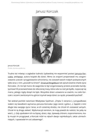 Janusz Korczak
Janusz Korczak
Źródło: domena publiczna
Trudno też mówiąc o zagładzie ludności żydowskiej nie wspomnieć postaci Janusza Kor-
czaka, pedagoga, autora książek dla dzieci. Mimo że znajomi proponowali mu zorgani-
zowanie ucieczki i przygotowanie schronienia, nie zostawił swoich małych podopiecznych
tylko wraz z nimi „poszedł na śmierć”. Emanuel Ringelblum tak opisał ostatnie chwile życia
Korczaka: „To nie był marsz do wagonów to był zorganizowany protest przeciwko bandy-
tyzmowi! W przeciwieństwie do stłoczonej masy, która szła na rzeź jak bydło, rozpoczął się
marsz, jakiego nigdy dotąd nie było. Wszystkie dzieci ustawiono w czwórki, na czele Kor-
czak z oczami zwróconymi ku górze trzymał swoje dzieci za rączki, prowadził pochód”.
Tak widział pochód natomiast Władysław Szpilman: „Chyba 5 sierpnia (..) przypadkowo
stałem się świadkiem wymarszu Janusza Korczaka i jego sierot z getta (...). Spędził z nimi
długie lata swojego życia i teraz, w ich ostatniej drodze, nie chciał ich zostawiać samych.
Chciał im tę drogę ułatwić. Wytłumaczył sierotom, że mają powód do radości, bo jadą na
wieś (...). Gdy spotkałem ich na Gęsiej, dzieci, idąc, śpiewały chórem, rozpromienione, ma-
ły muzyk im przygrywał, a Korczak niósł na rękach dwoje najmłodszych, także uśmiech-
niętych, i opowiadał im coś zabawnego”.
Eksterminacja ludności żydowskiej na ziemiach polskich podczas II wojny światowej z europejską perspektywą w tle
571
 