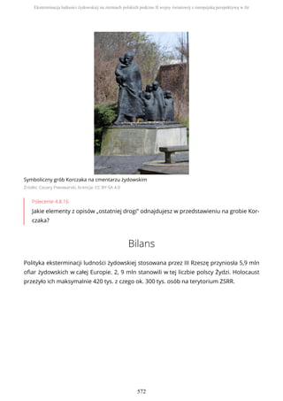 Symboliczny grób Korczaka na cmentarzu żydowskim
Źródło: Cezary Piwowarski, licencja: CC BY-SA 4.0
Polecenie 4.8.16
Jakie elementy z opisów „ostatniej drogi” odnajdujesz w przedstawieniu na grobie Kor-
czaka?
Bilans
Polityka eksterminacji ludności żydowskiej stosowana przez III Rzeszę przyniosła 5,9 mln
ofiar żydowskich w całej Europie. 2, 9 mln stanowili w tej liczbie polscy Żydzi. Holocaust
przeżyło ich maksymalnie 420 tys. z czego ok. 300 tys. osób na terytorium ZSRR.
Eksterminacja ludności żydowskiej na ziemiach polskich podczas II wojny światowej z europejską perspektywą w tle
572
 