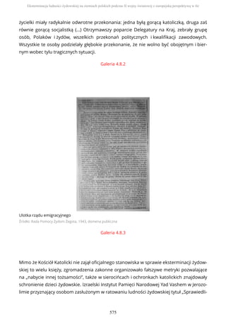 Galeria 4.8.2
Ulotka rządu emigracyjnego
Źródło: Rada Pomocy Żydom Żegota, 1943, domena publiczna
Galeria 4.8.3
Mimo że Kościół Katolicki nie zajął oficjalnego stanowiska w sprawie eksterminacji żydow-
skiej to wielu księży, zgromadzenia zakonne organizowało fałszywe metryki pozwalające
na „nabycie innej tożsamości”, także w sierocińcach i ochronkach katolickich znajdowały
schronienie dzieci żydowskie. Izraelski Instytut Pamięci Narodowej Yad Vashem w Jerozo-
limie przyznający osobom zasłużonym w ratowaniu ludności żydowskiej tytuł „Sprawiedli-
życielki miały radykalnie odwrotne przekonania: jedna byłą gorącą katoliczką, druga zaś
równie gorącą socjalistką (…) Otrzymawszy poparcie Delegatury na Kraj, zebrały grupę
osób, Polaków i żydów, wszelkich przekonań politycznych i kwalifikacji zawodowych.
Wszystkie te osoby podzielały głębokie przekonanie, że nie wolno być obojętnym i bier-
nym wobec tylu tragicznych sytuacji.
Eksterminacja ludności żydowskiej na ziemiach polskich podczas II wojny światowej z europejską perspektywą w tle
575
 
