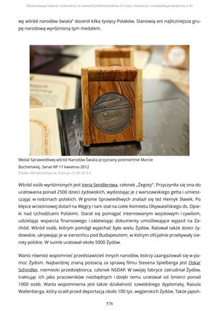 wy wśród narodów świata” docenił kilka tysięcy Polaków. Stanowią oni najliczniejsza gru-
pę narodową wyróżnioną tym medalem.
Medal Sprawiedliwej wśród Narodów Świata przyznany pośmiertnie Marcie
Bocheńskiej. Senat RP 17 kwietnia 2012
Źródło: Michał Józefaciuk, licencja: CC BY-SA 3.0
Wśród osób wyróżnionych jest Irena Sendlerowa, członek „Żegoty”. Przyczyniła się ona do
uratowania ponad 2500 dzieci żydowskich, wydostając je z warszawskiego getta i umiesz-
czając w rodzinach polskich. W gronie Sprawiedliwych znalazł się też Henryk Sławik. Po
klęsce wrześniowej dotarł na Węgry i tam stał na czele Komitetu Obywatelskiego ds. Opie-
ki nad Uchodźcami Polskimi. Starał się pomagać internowanym wojskowym i cywilom,
udzielając wsparcia finansowego i załatwiając dokumenty umożliwiające wyjazd na Za-
chód. Wśród osób, którym pomógł wyjechać było wielu Żydów. Ratował także dzieci ży-
dowskie, ukrywając je w sierocińcu pod Budapesztem, w którym oficjalnie przebywały sie-
roty polskie. W sumie uratował około 5000 Żydów.
Warto również wspomnieć przedstawicieli innych narodów, którzy zaangażowali się w po-
moc Żydom. Najbardziej znaną postacią za sprawą filmu Stevena Spielberga jest Oskar
Schindler, niemiecki przedsiębiorca, członek NSDAP. W swojej fabryce zatrudniał Żydów,
traktując ich jako pracowników niezbędnych i dzięki temu uratował od śmierci ponad
1000 osób. Warta wspomnienia jest także działalność szwedzkiego dyplomaty, Raoula
Wallenberga, który ocalił przed deportacją około 100 tys. węgierskich Żydów. Także japoń-
Eksterminacja ludności żydowskiej na ziemiach polskich podczas II wojny światowej z europejską perspektywą w tle
576
 