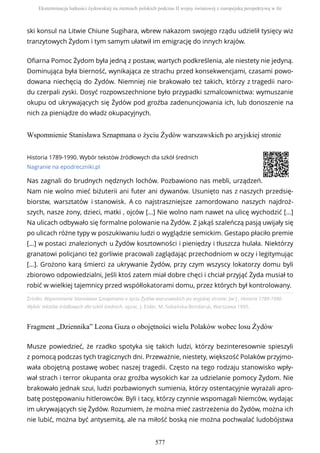 ski konsul na Litwie Chiune Sugihara, wbrew nakazom swojego rządu udzielił tysięcy wiz
tranzytowych Żydom i tym samym ułatwił im emigrację do innych krajów.
Ofiarna Pomoc Żydom była jedną z postaw, wartych podkreślenia, ale niestety nie jedyną.
Dominująca była bierność, wynikająca ze strachu przed konsekwencjami, czasami powo-
dowana niechęcią do Żydów. Niemniej nie brakowało też takich, którzy z tragedii naro-
du czerpali zyski. Dosyć rozpowszechnione było przypadki szmalcownictwa: wymuszanie
okupu od ukrywających się Żydów pod groźba zadenuncjowania ich, lub donoszenie na
nich za pieniądze do władz okupacyjnych.
Wspomnienie Stanisława Sznapmana o życiu Żydów warszawskich po aryjskiej stronie
Źródło: Wspomnienie Stanisława Sznapmana o życiu Żydów warszawskich po aryjskiej stronie, [w:] , Historia 1789-1990.
Wybór tekstów źródłowych dla szkół średnich, oprac. J. Eisler, M. Sobańska-Bondaruk, Warszawa 1995.
Fragment „Dziennika” Leona Guza o obojętności wielu Polaków wobec losu Żydów
Historia 1789-1990. Wybór tekstów źródłowych dla szkół średnich
Nagranie na epodreczniki.pl
Nas zagnali do brudnych nędznych lochów. Pozbawiono nas mebli, urządzeń.
Nam nie wolno mieć biżuterii ani futer ani dywanów. Usunięto nas z naszych przedsię-
biorstw, warsztatów i stanowisk. A co najstraszniejsze zamordowano naszych najdroż-
szych, nasze żony, dzieci, matki , ojców […] Nie wolno nam nawet na ulicę wychodzić […]
Na ulicach odbywało się formalne polowanie na Żydów. Z jakąś szaleńczą pasją uwijały się
po ulicach różne typy w poszukiwaniu ludzi o wyglądzie semickim. Gestapo płaciło premie
[…] w postaci znalezionych u Żydów kosztowności i pieniędzy i tłuszcza hulała. Niektórzy
granatowi policjanci też gorliwie pracowali zaglądając przechodniom w oczy i legitymując
[…]. Grożono karą śmierci za ukrywanie Żydów, przy czym wszyscy lokatorzy domu byli
zbiorowo odpowiedzialni, Jeśli ktoś zatem miał dobre chęci i chciał przyjąć Żyda musiał to
robić w wielkiej tajemnicy przed współlokatorami domu, przez których był kontrolowany.
Musze powiedzieć, że rzadko spotyka się takich ludzi, którzy bezinteresownie spieszyli
z pomocą podczas tych tragicznych dni. Przeważnie, niestety, większość Polaków przyjmo-
wała obojętną postawę wobec naszej tragedii. Często na tego rodzaju stanowisko wpły-
wał strach i terror okupanta oraz groźba wysokich kar za udzielanie pomocy Żydom. Nie
brakowało jednak szui, ludzi pozbawionych sumienia, którzy ostentacyjnie wyrażali apro-
batę postępowaniu hitlerowców. Byli i tacy, którzy czynnie wspomagali Niemców, wydając
im ukrywających się Żydów. Rozumiem, że można mieć zastrzeżenia do Żydów, można ich
nie lubić, można być antysemitą, ale na miłość boską nie można pochwalać ludobójstwa
Eksterminacja ludności żydowskiej na ziemiach polskich podczas II wojny światowej z europejską perspektywą w tle
577
 