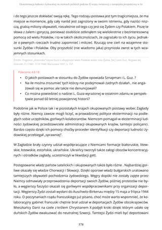 Źródło: Fragment „Dziennika” Leona Guza o obojętności wielu Polaków wobec losu Żydów, [w:] Leon Guz, Targowa 64,
Dziennik 27 i 1943 -11 IX 1944, Warszawa 1997, s. 107.
Polecenie 4.8.18
• O jakich postawach w stosunku do Żydów opowiada Sznapman i L. Guz. ?
• Na ile można zrozumieć tych którzy nie podejmowali żadnych działań , nie anga-
żowali się w pomoc ale także nie denuncjowali?
• Co można powiedzieć o nadziei L. Guza wyrażonej w ostatnim zdaniu w perspek-
tywie ponad 60 letniej powojennej historii?
Podobnie jak w Polsce tak i w pozostałych krajach okupowanych postawy wobec Zagłady
były różne. Niemcy zawsze mogli liczyć, w prowadzonej polityce eksterminacji na podle-
głych sobie urzędników, gorliwych kolaborantów. Niemcom pomagali w eksterminacji lud-
ności żydowskiej przedstawiciele administracji okupowanych krajów, tamtejsi policjanci.
Bardzo często dzięki ich pomocy choćby proceder identyfikacji czy deportacji ludności ży-
dowskiej przebiegał „sprawniej”.
W Zagładzie brały czynny udział współpracujące z Niemcami formacje białoruskie, litew-
skie, łotewskie, estońskie, ukraińskie. Ukraińcy tworzyli także załogi obozów koncentracyj-
nych i ośrodków zagłady, uczestniczyli w likwidacji gett.
Postępowanie władz państw satelickich i okupowanych także było różne . Najbardziej gor-
liwe okazały się władze Chorwacji i Słowacji. Dzięki oporowi władz bułgarskich uratowano
tamtejszych obywateli pochodzenia żydowskiego. Węgry dopóki nie zostały zajęte przez
Niemcy odmawiały przeprowadzenia deportacji swoich Żydów, później protestów nie by-
ło, a węgierscy faszyści okazali się gorliwymi współpracownikami przy organizacji depor-
tacji. Węgierscy Żydzi zostali wysłani do Auschwitz-Birkenau między 15 maja a 9 lipca 1944
roku. O poczynaniach rządu francuskiego już pisano, choć może warto wspomnieć, że ko-
laboracyjny gabinet francuski chętnie brał udział w deportacjach Żydów obcokrajowców.
Mieszkańcy Danii na czele z królem Chrystianem X podjęli kroki dzięki którym udało się
duńskich Żydów ewakuować do neutralnej Szwecji. Tamtejsi Żydzi mieli być deportowani
i do tego jeszcze dokładać swoją rękę. Tego rodzaju postawa jest tym tragiczniejsza, że ma
miejsce w momencie, gdy cały naród jest zagrożony w swoim istnieniu, gdy naziści nisz-
czą, grabią miliony obywateli, niezależnie od tego czy jest się Żydem czy Polakiem. Piszę te
słowa z żalem i goryczą, ponieważ osobiście zetknąłem się wielokrotnie z bezinteresowną
pomocą od wielu Polaków, i to w takich okolicznościach, że zagrażało to ich życiu. Jednak-
że o pewnych rzeczach trudno zapomnieć i milczeć. Rzucają one cień na wzajemne sto-
sunki Żydów i Polaków. Oby przyszłość (nie wiadomo jaka) przyniosła zwrot w tych wza-
jemnych stosunkach.
Eksterminacja ludności żydowskiej na ziemiach polskich podczas II wojny światowej z europejską perspektywą w tle
578
 