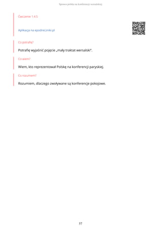 Ćwiczenie 1.4.5
Aplikacja na epodreczniki.pl
Co potrafię?
Potrafię wyjaśnić pojęcie „mały traktat wersalski”.
Co wiem?
Wiem, kto reprezentował Polskę na konferencji paryskiej.
Co rozumiem?
Rozumiem, dlaczego zwoływane są konferencje pokojowe.
Sprawa polska na konferencji wersalskiej
57
 