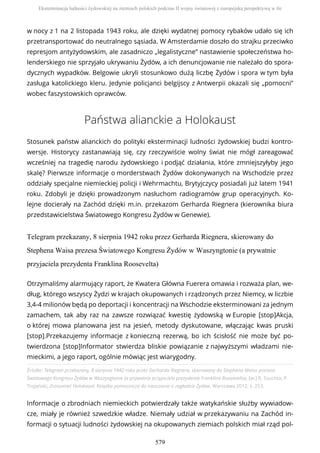 w nocy z 1 na 2 listopada 1943 roku, ale dzięki wydatnej pomocy rybaków udało się ich
przetransportować do neutralnego sąsiada. W Amsterdamie doszło do strajku przeciwko
represjom antyżydowskim, ale zasadniczo „legalistyczne” nastawienie społeczeństwa ho-
lenderskiego nie sprzyjało ukrywaniu Żydów, a ich denuncjowanie nie należało do spora-
dycznych wypadków. Belgowie ukryli stosunkowo dużą liczbę Żydów i spora w tym była
zasługa katolickiego kleru. Jedynie policjanci belgijscy z Antwerpii okazali się „pomocni”
wobec faszystowskich oprawców.
Państwa alianckie a Holokaust
Stosunek państw alianckich do polityki eksterminacji ludności żydowskiej budzi kontro-
wersje. Historycy zastanawiają się, czy rzeczywiście wolny świat nie mógł zareagować
wcześniej na tragedię narodu żydowskiego i podjąć działania, które zmniejszyłyby jego
skalę? Pierwsze informacje o morderstwach Żydów dokonywanych na Wschodzie przez
oddziały specjalne niemieckiej policji i Wehrmachtu, Brytyjczycy posiadali już latem 1941
roku. Zdobyli je dzięki prowadzonym nasłuchom radiogramów grup operacyjnych. Ko-
lejne docierały na Zachód dzięki m.in. przekazom Gerharda Riegnera (kierownika biura
przedstawicielstwa Światowego Kongresu Żydów w Genewie).
Telegram przekazany, 8 sierpnia 1942 roku przez Gerharda Riegnera, skierowany do
Stephena Waisa prezesa Światowego Kongresu Żydów w Waszyngtonie (a prywatnie
przyjaciela prezydenta Franklina Roosevelta)
Źródło: Telegram przekazany, 8 sierpnia 1942 roku przez Gerharda Riegnera, skierowany do Stephena Waisa prezesa
Światowego Kongresu Żydów w Waszyngtonie (a prywatnie przyjaciela prezydenta Franklina Roosevelta), [w:] R. Szuchta, P.
Trojański, Zrozumieć Holokaust. Książka pomocnicza do nauczania o zagładzie Żydów, Warszawa 2012, s. 253.
Informacje o zbrodniach niemieckich potwierdzały także watykańskie służby wywiadow-
cze, miały je również szwedzkie władze. Niemały udział w przekazywaniu na Zachód in-
formacji o sytuacji ludności żydowskiej na okupowanych ziemiach polskich miał rząd pol-
Otrzymaliśmy alarmujący raport, że Kwatera Główna Fuerera omawia i rozważa plan, we-
dług, którego wszyscy Żydzi w krajach okupowanych i rządzonych przez Niemcy, w liczbie
3,4-4 milionów będą po deportacji i koncentracji na Wschodzie eksterminowani za jednym
zamachem, tak aby raz na zawsze rozwiązać kwestię żydowską w Europie [stop]Akcja,
o której mowa planowana jest na jesień, metody dyskutowane, włączając kwas pruski
[stop].Przekazujemy informacje z konieczną rezerwą, bo ich ścisłość nie może być po-
twierdzona [stop]Informator stwierdza bliskie powiązanie z najwyższymi władzami nie-
mieckimi, a jego raport, ogólnie mówiąc jest wiarygodny.
Eksterminacja ludności żydowskiej na ziemiach polskich podczas II wojny światowej z europejską perspektywą w tle
579
 